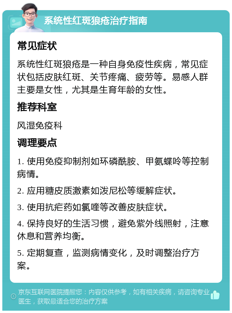 系统性红斑狼疮治疗指南 常见症状 系统性红斑狼疮是一种自身免疫性疾病，常见症状包括皮肤红斑、关节疼痛、疲劳等。易感人群主要是女性，尤其是生育年龄的女性。 推荐科室 风湿免疫科 调理要点 1. 使用免疫抑制剂如环磷酰胺、甲氨蝶呤等控制病情。 2. 应用糖皮质激素如泼尼松等缓解症状。 3. 使用抗疟药如氯喹等改善皮肤症状。 4. 保持良好的生活习惯，避免紫外线照射，注意休息和营养均衡。 5. 定期复查，监测病情变化，及时调整治疗方案。