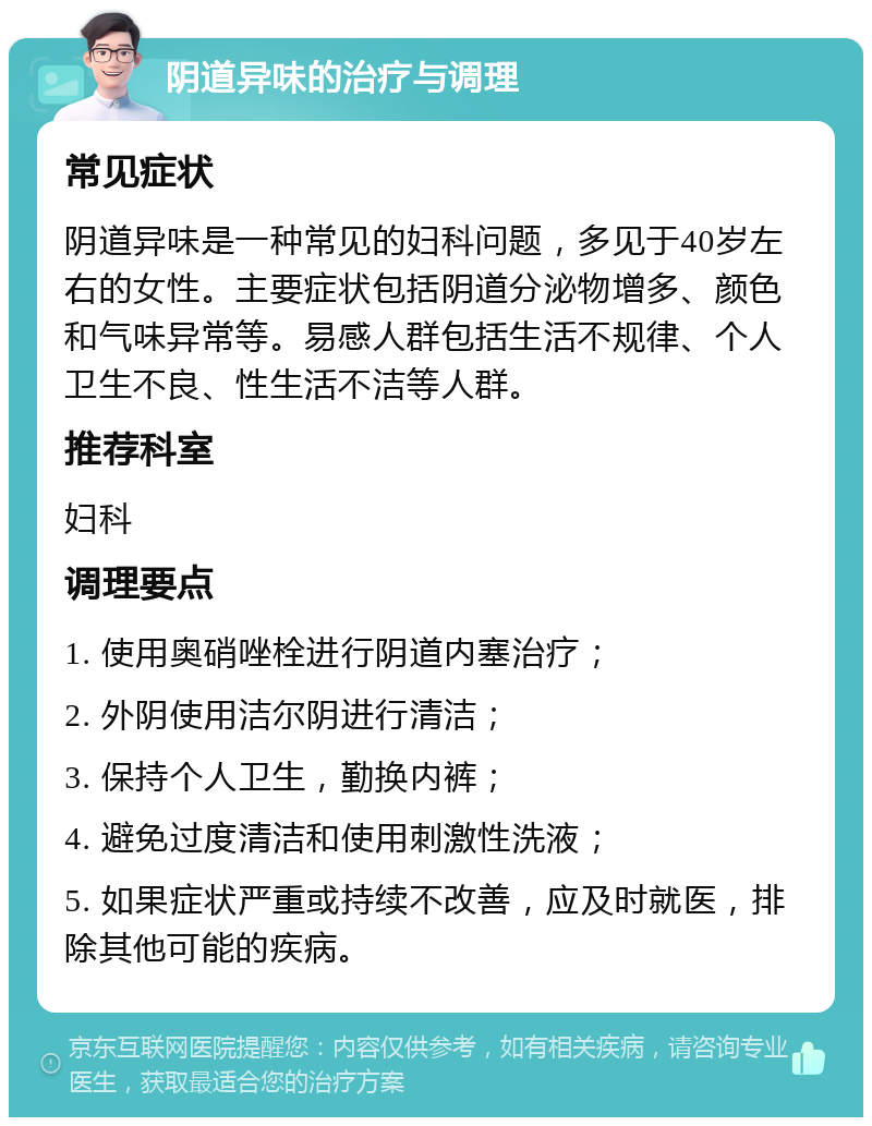 阴道异味的治疗与调理 常见症状 阴道异味是一种常见的妇科问题，多见于40岁左右的女性。主要症状包括阴道分泌物增多、颜色和气味异常等。易感人群包括生活不规律、个人卫生不良、性生活不洁等人群。 推荐科室 妇科 调理要点 1. 使用奥硝唑栓进行阴道内塞治疗； 2. 外阴使用洁尔阴进行清洁； 3. 保持个人卫生，勤换内裤； 4. 避免过度清洁和使用刺激性洗液； 5. 如果症状严重或持续不改善，应及时就医，排除其他可能的疾病。