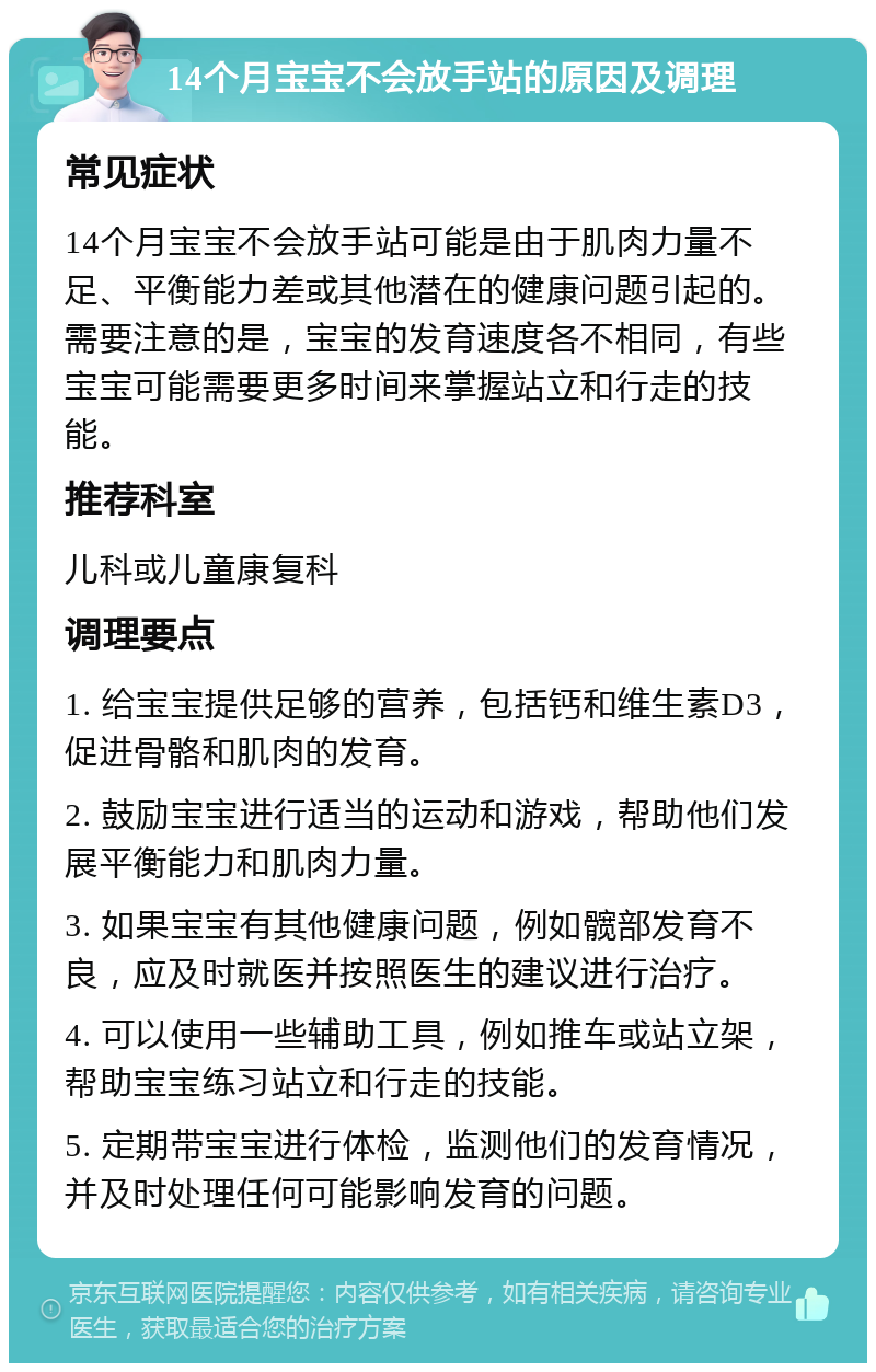 14个月宝宝不会放手站的原因及调理 常见症状 14个月宝宝不会放手站可能是由于肌肉力量不足、平衡能力差或其他潜在的健康问题引起的。需要注意的是，宝宝的发育速度各不相同，有些宝宝可能需要更多时间来掌握站立和行走的技能。 推荐科室 儿科或儿童康复科 调理要点 1. 给宝宝提供足够的营养，包括钙和维生素D3，促进骨骼和肌肉的发育。 2. 鼓励宝宝进行适当的运动和游戏，帮助他们发展平衡能力和肌肉力量。 3. 如果宝宝有其他健康问题，例如髋部发育不良，应及时就医并按照医生的建议进行治疗。 4. 可以使用一些辅助工具，例如推车或站立架，帮助宝宝练习站立和行走的技能。 5. 定期带宝宝进行体检，监测他们的发育情况，并及时处理任何可能影响发育的问题。