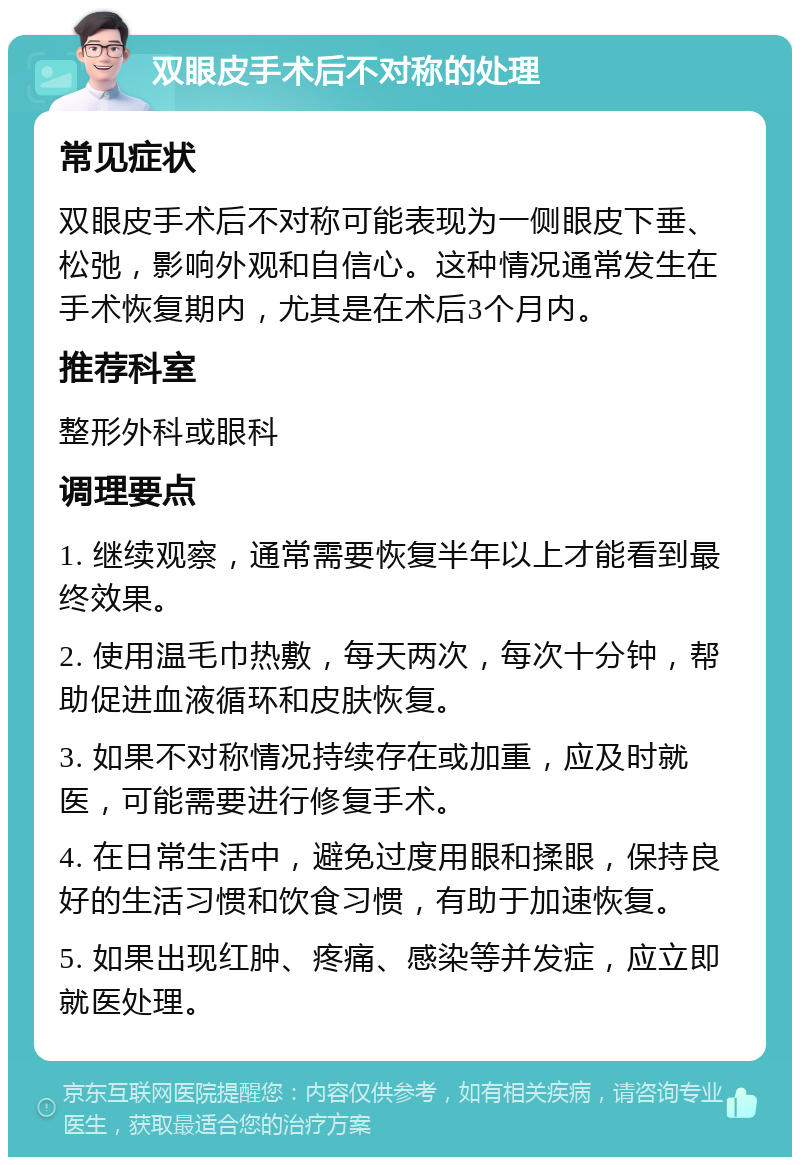 双眼皮手术后不对称的处理 常见症状 双眼皮手术后不对称可能表现为一侧眼皮下垂、松弛，影响外观和自信心。这种情况通常发生在手术恢复期内，尤其是在术后3个月内。 推荐科室 整形外科或眼科 调理要点 1. 继续观察，通常需要恢复半年以上才能看到最终效果。 2. 使用温毛巾热敷，每天两次，每次十分钟，帮助促进血液循环和皮肤恢复。 3. 如果不对称情况持续存在或加重，应及时就医，可能需要进行修复手术。 4. 在日常生活中，避免过度用眼和揉眼，保持良好的生活习惯和饮食习惯，有助于加速恢复。 5. 如果出现红肿、疼痛、感染等并发症，应立即就医处理。