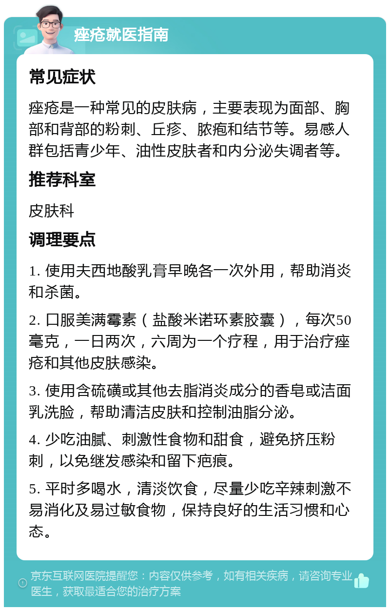 痤疮就医指南 常见症状 痤疮是一种常见的皮肤病，主要表现为面部、胸部和背部的粉刺、丘疹、脓疱和结节等。易感人群包括青少年、油性皮肤者和内分泌失调者等。 推荐科室 皮肤科 调理要点 1. 使用夫西地酸乳膏早晚各一次外用，帮助消炎和杀菌。 2. 口服美满霉素（盐酸米诺环素胶囊），每次50毫克，一日两次，六周为一个疗程，用于治疗痤疮和其他皮肤感染。 3. 使用含硫磺或其他去脂消炎成分的香皂或洁面乳洗脸，帮助清洁皮肤和控制油脂分泌。 4. 少吃油腻、刺激性食物和甜食，避免挤压粉刺，以免继发感染和留下疤痕。 5. 平时多喝水，清淡饮食，尽量少吃辛辣刺激不易消化及易过敏食物，保持良好的生活习惯和心态。