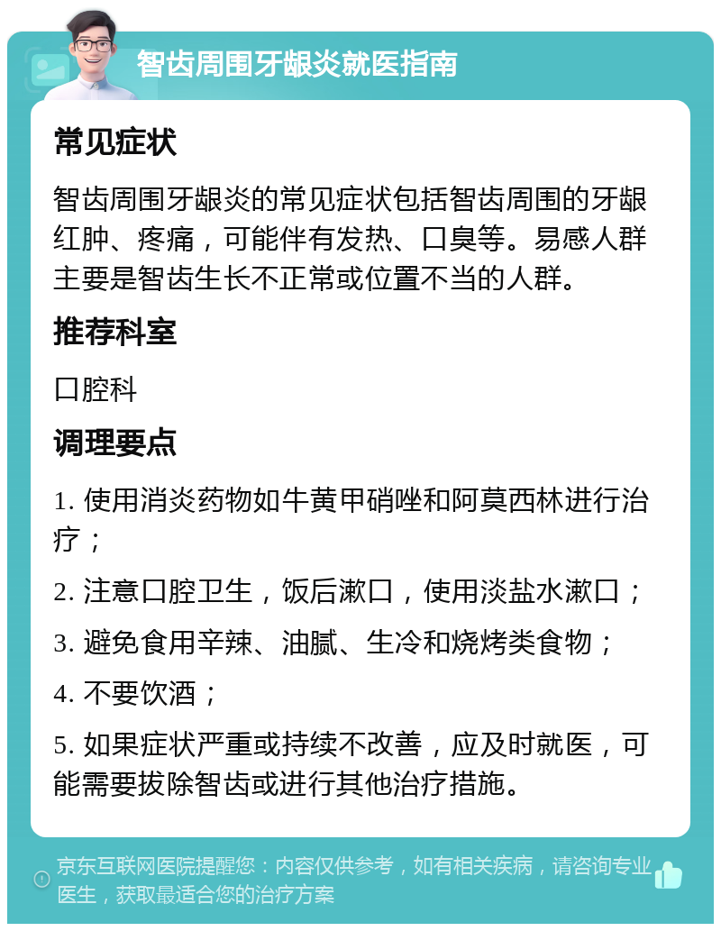 智齿周围牙龈炎就医指南 常见症状 智齿周围牙龈炎的常见症状包括智齿周围的牙龈红肿、疼痛，可能伴有发热、口臭等。易感人群主要是智齿生长不正常或位置不当的人群。 推荐科室 口腔科 调理要点 1. 使用消炎药物如牛黄甲硝唑和阿莫西林进行治疗； 2. 注意口腔卫生，饭后漱口，使用淡盐水漱口； 3. 避免食用辛辣、油腻、生冷和烧烤类食物； 4. 不要饮酒； 5. 如果症状严重或持续不改善，应及时就医，可能需要拔除智齿或进行其他治疗措施。