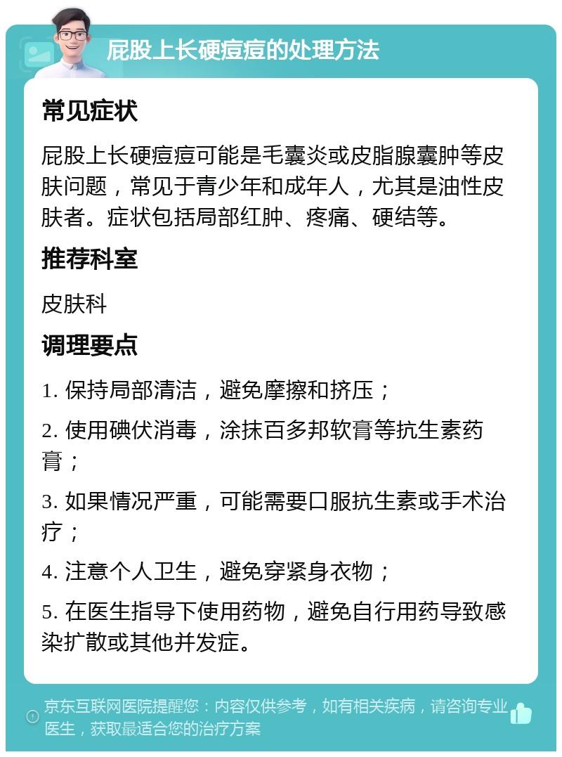 屁股上长硬痘痘的处理方法 常见症状 屁股上长硬痘痘可能是毛囊炎或皮脂腺囊肿等皮肤问题，常见于青少年和成年人，尤其是油性皮肤者。症状包括局部红肿、疼痛、硬结等。 推荐科室 皮肤科 调理要点 1. 保持局部清洁，避免摩擦和挤压； 2. 使用碘伏消毒，涂抹百多邦软膏等抗生素药膏； 3. 如果情况严重，可能需要口服抗生素或手术治疗； 4. 注意个人卫生，避免穿紧身衣物； 5. 在医生指导下使用药物，避免自行用药导致感染扩散或其他并发症。