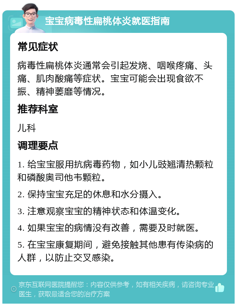 宝宝病毒性扁桃体炎就医指南 常见症状 病毒性扁桃体炎通常会引起发烧、咽喉疼痛、头痛、肌肉酸痛等症状。宝宝可能会出现食欲不振、精神萎靡等情况。 推荐科室 儿科 调理要点 1. 给宝宝服用抗病毒药物，如小儿豉翘清热颗粒和磷酸奥司他韦颗粒。 2. 保持宝宝充足的休息和水分摄入。 3. 注意观察宝宝的精神状态和体温变化。 4. 如果宝宝的病情没有改善，需要及时就医。 5. 在宝宝康复期间，避免接触其他患有传染病的人群，以防止交叉感染。