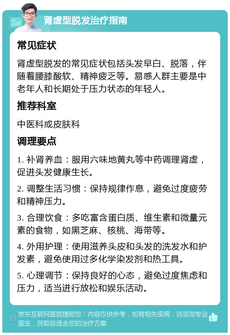 肾虚型脱发治疗指南 常见症状 肾虚型脱发的常见症状包括头发早白、脱落，伴随着腰膝酸软、精神疲乏等。易感人群主要是中老年人和长期处于压力状态的年轻人。 推荐科室 中医科或皮肤科 调理要点 1. 补肾养血：服用六味地黄丸等中药调理肾虚，促进头发健康生长。 2. 调整生活习惯：保持规律作息，避免过度疲劳和精神压力。 3. 合理饮食：多吃富含蛋白质、维生素和微量元素的食物，如黑芝麻、核桃、海带等。 4. 外用护理：使用滋养头皮和头发的洗发水和护发素，避免使用过多化学染发剂和热工具。 5. 心理调节：保持良好的心态，避免过度焦虑和压力，适当进行放松和娱乐活动。