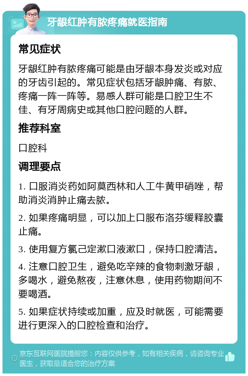 牙龈红肿有脓疼痛就医指南 常见症状 牙龈红肿有脓疼痛可能是由牙龈本身发炎或对应的牙齿引起的。常见症状包括牙龈肿痛、有脓、疼痛一阵一阵等。易感人群可能是口腔卫生不佳、有牙周病史或其他口腔问题的人群。 推荐科室 口腔科 调理要点 1. 口服消炎药如阿莫西林和人工牛黄甲硝唑，帮助消炎消肿止痛去脓。 2. 如果疼痛明显，可以加上口服布洛芬缓释胶囊止痛。 3. 使用复方氯己定漱口液漱口，保持口腔清洁。 4. 注意口腔卫生，避免吃辛辣的食物刺激牙龈，多喝水，避免熬夜，注意休息，使用药物期间不要喝酒。 5. 如果症状持续或加重，应及时就医，可能需要进行更深入的口腔检查和治疗。