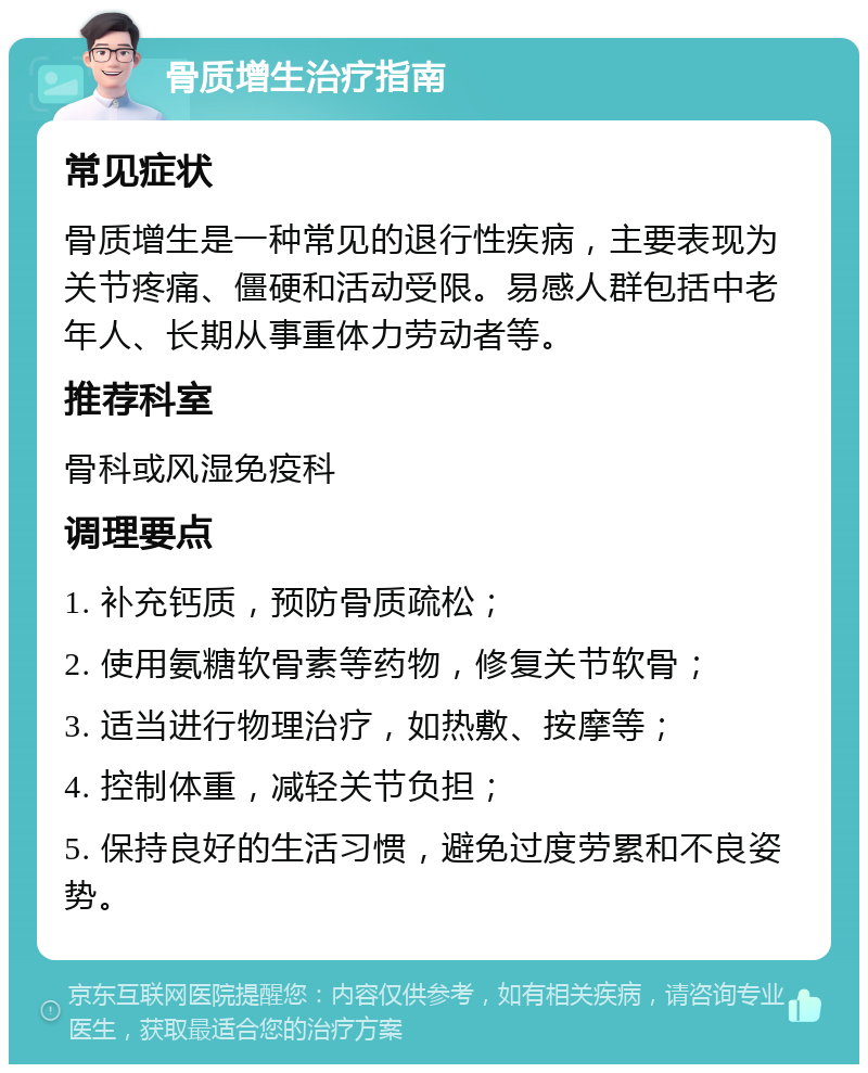 骨质增生治疗指南 常见症状 骨质增生是一种常见的退行性疾病，主要表现为关节疼痛、僵硬和活动受限。易感人群包括中老年人、长期从事重体力劳动者等。 推荐科室 骨科或风湿免疫科 调理要点 1. 补充钙质，预防骨质疏松； 2. 使用氨糖软骨素等药物，修复关节软骨； 3. 适当进行物理治疗，如热敷、按摩等； 4. 控制体重，减轻关节负担； 5. 保持良好的生活习惯，避免过度劳累和不良姿势。