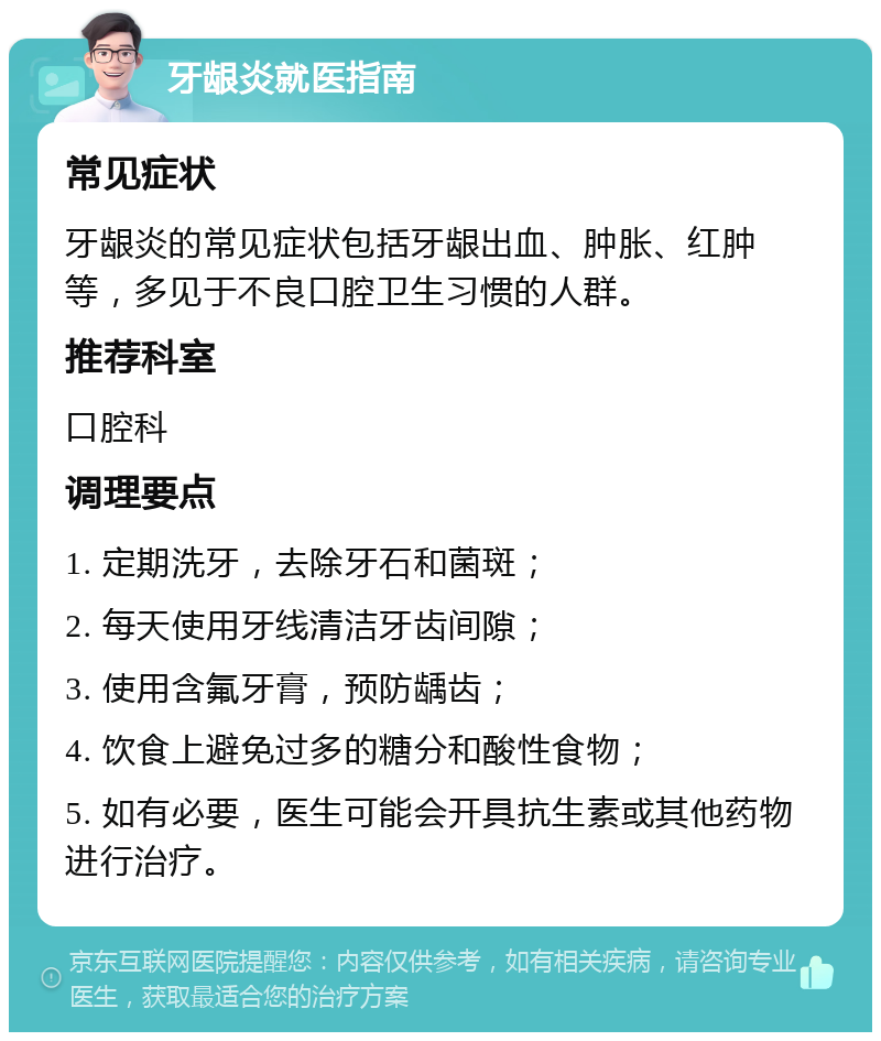 牙龈炎就医指南 常见症状 牙龈炎的常见症状包括牙龈出血、肿胀、红肿等，多见于不良口腔卫生习惯的人群。 推荐科室 口腔科 调理要点 1. 定期洗牙，去除牙石和菌斑； 2. 每天使用牙线清洁牙齿间隙； 3. 使用含氟牙膏，预防龋齿； 4. 饮食上避免过多的糖分和酸性食物； 5. 如有必要，医生可能会开具抗生素或其他药物进行治疗。