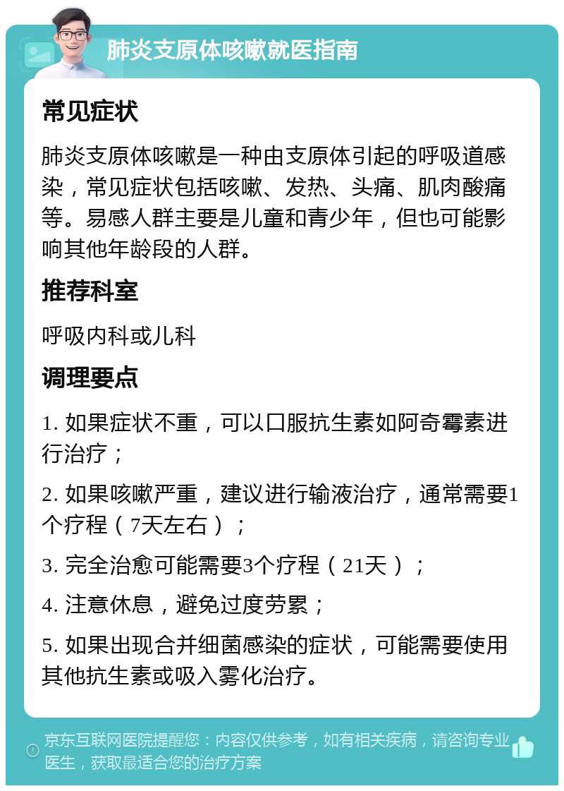 肺炎支原体咳嗽就医指南 常见症状 肺炎支原体咳嗽是一种由支原体引起的呼吸道感染，常见症状包括咳嗽、发热、头痛、肌肉酸痛等。易感人群主要是儿童和青少年，但也可能影响其他年龄段的人群。 推荐科室 呼吸内科或儿科 调理要点 1. 如果症状不重，可以口服抗生素如阿奇霉素进行治疗； 2. 如果咳嗽严重，建议进行输液治疗，通常需要1个疗程（7天左右）； 3. 完全治愈可能需要3个疗程（21天）； 4. 注意休息，避免过度劳累； 5. 如果出现合并细菌感染的症状，可能需要使用其他抗生素或吸入雾化治疗。