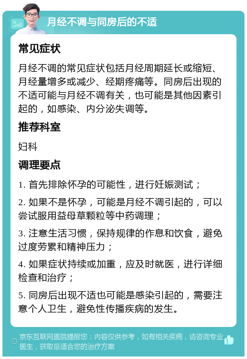 月经不调与同房后的不适 常见症状 月经不调的常见症状包括月经周期延长或缩短、月经量增多或减少、经期疼痛等。同房后出现的不适可能与月经不调有关，也可能是其他因素引起的，如感染、内分泌失调等。 推荐科室 妇科 调理要点 1. 首先排除怀孕的可能性，进行妊娠测试； 2. 如果不是怀孕，可能是月经不调引起的，可以尝试服用益母草颗粒等中药调理； 3. 注意生活习惯，保持规律的作息和饮食，避免过度劳累和精神压力； 4. 如果症状持续或加重，应及时就医，进行详细检查和治疗； 5. 同房后出现不适也可能是感染引起的，需要注意个人卫生，避免性传播疾病的发生。