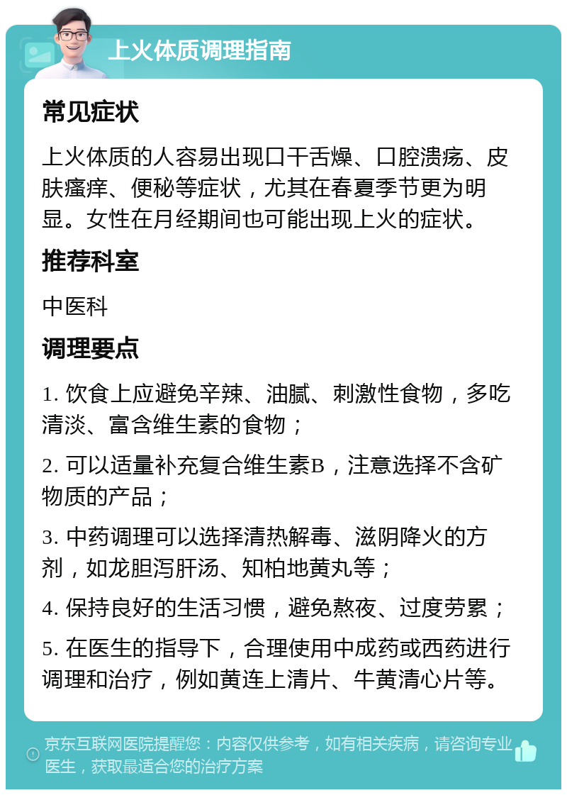 上火体质调理指南 常见症状 上火体质的人容易出现口干舌燥、口腔溃疡、皮肤瘙痒、便秘等症状，尤其在春夏季节更为明显。女性在月经期间也可能出现上火的症状。 推荐科室 中医科 调理要点 1. 饮食上应避免辛辣、油腻、刺激性食物，多吃清淡、富含维生素的食物； 2. 可以适量补充复合维生素B，注意选择不含矿物质的产品； 3. 中药调理可以选择清热解毒、滋阴降火的方剂，如龙胆泻肝汤、知柏地黄丸等； 4. 保持良好的生活习惯，避免熬夜、过度劳累； 5. 在医生的指导下，合理使用中成药或西药进行调理和治疗，例如黄连上清片、牛黄清心片等。