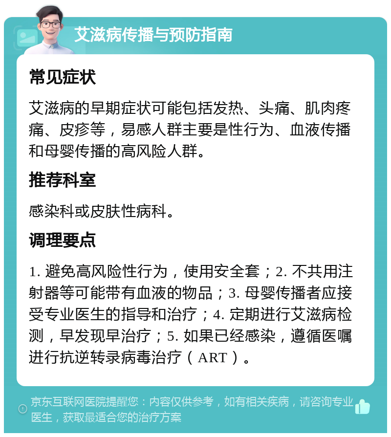 艾滋病传播与预防指南 常见症状 艾滋病的早期症状可能包括发热、头痛、肌肉疼痛、皮疹等，易感人群主要是性行为、血液传播和母婴传播的高风险人群。 推荐科室 感染科或皮肤性病科。 调理要点 1. 避免高风险性行为，使用安全套；2. 不共用注射器等可能带有血液的物品；3. 母婴传播者应接受专业医生的指导和治疗；4. 定期进行艾滋病检测，早发现早治疗；5. 如果已经感染，遵循医嘱进行抗逆转录病毒治疗（ART）。