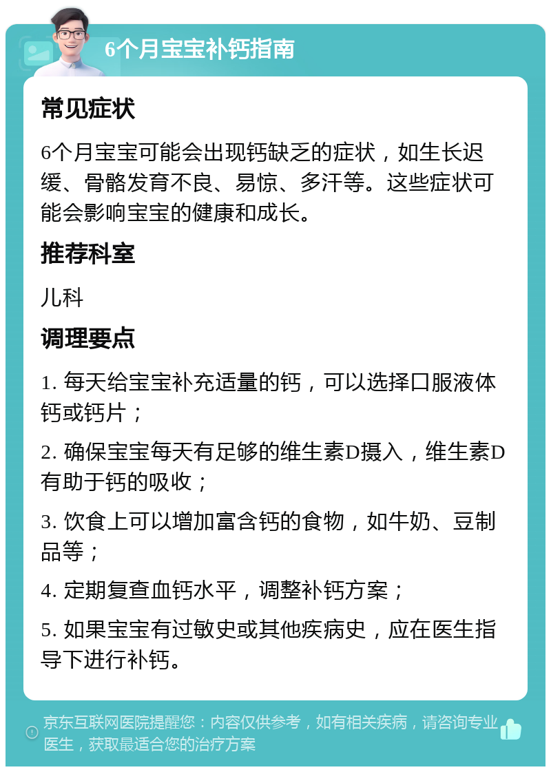 6个月宝宝补钙指南 常见症状 6个月宝宝可能会出现钙缺乏的症状，如生长迟缓、骨骼发育不良、易惊、多汗等。这些症状可能会影响宝宝的健康和成长。 推荐科室 儿科 调理要点 1. 每天给宝宝补充适量的钙，可以选择口服液体钙或钙片； 2. 确保宝宝每天有足够的维生素D摄入，维生素D有助于钙的吸收； 3. 饮食上可以增加富含钙的食物，如牛奶、豆制品等； 4. 定期复查血钙水平，调整补钙方案； 5. 如果宝宝有过敏史或其他疾病史，应在医生指导下进行补钙。