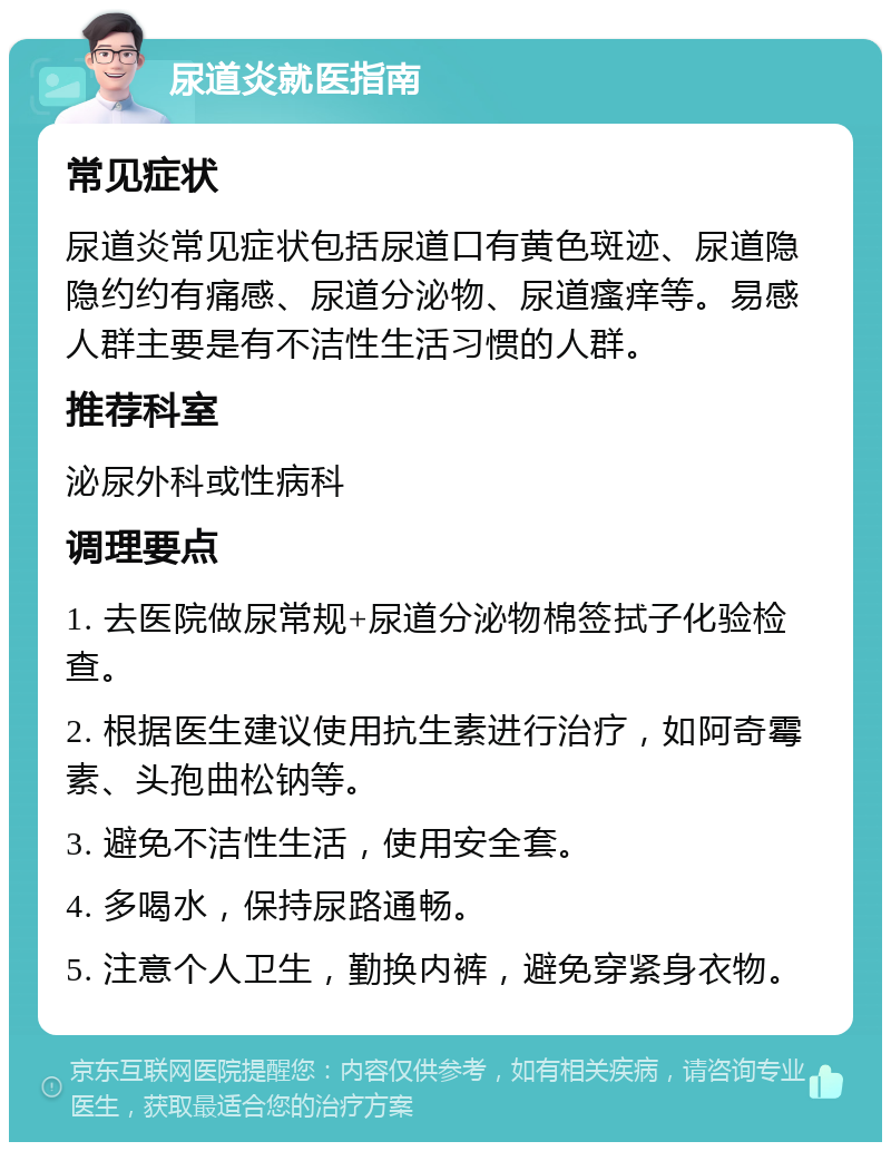 尿道炎就医指南 常见症状 尿道炎常见症状包括尿道口有黄色斑迹、尿道隐隐约约有痛感、尿道分泌物、尿道瘙痒等。易感人群主要是有不洁性生活习惯的人群。 推荐科室 泌尿外科或性病科 调理要点 1. 去医院做尿常规+尿道分泌物棉签拭子化验检查。 2. 根据医生建议使用抗生素进行治疗，如阿奇霉素、头孢曲松钠等。 3. 避免不洁性生活，使用安全套。 4. 多喝水，保持尿路通畅。 5. 注意个人卫生，勤换内裤，避免穿紧身衣物。