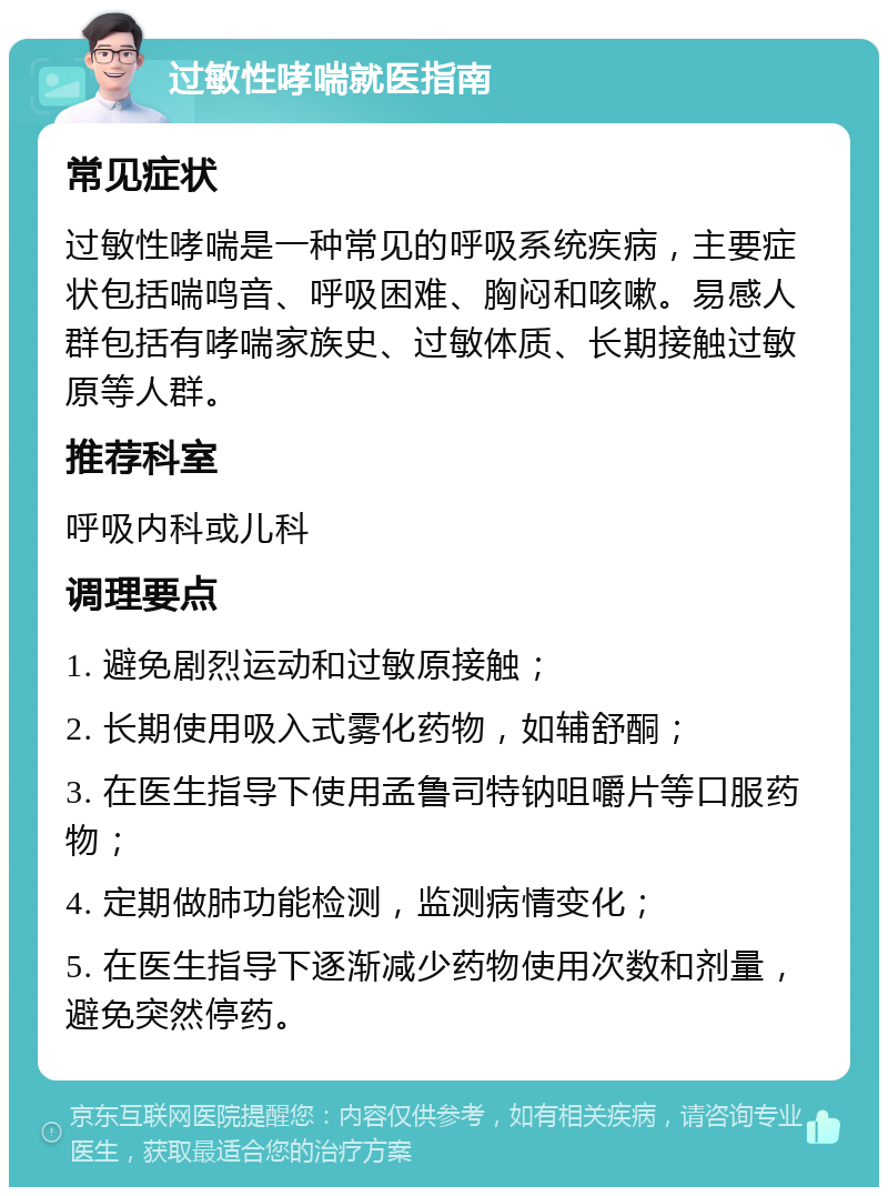 过敏性哮喘就医指南 常见症状 过敏性哮喘是一种常见的呼吸系统疾病，主要症状包括喘鸣音、呼吸困难、胸闷和咳嗽。易感人群包括有哮喘家族史、过敏体质、长期接触过敏原等人群。 推荐科室 呼吸内科或儿科 调理要点 1. 避免剧烈运动和过敏原接触； 2. 长期使用吸入式雾化药物，如辅舒酮； 3. 在医生指导下使用孟鲁司特钠咀嚼片等口服药物； 4. 定期做肺功能检测，监测病情变化； 5. 在医生指导下逐渐减少药物使用次数和剂量，避免突然停药。