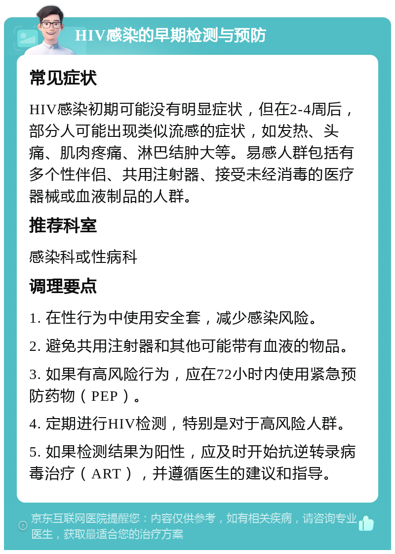 HIV感染的早期检测与预防 常见症状 HIV感染初期可能没有明显症状，但在2-4周后，部分人可能出现类似流感的症状，如发热、头痛、肌肉疼痛、淋巴结肿大等。易感人群包括有多个性伴侣、共用注射器、接受未经消毒的医疗器械或血液制品的人群。 推荐科室 感染科或性病科 调理要点 1. 在性行为中使用安全套，减少感染风险。 2. 避免共用注射器和其他可能带有血液的物品。 3. 如果有高风险行为，应在72小时内使用紧急预防药物（PEP）。 4. 定期进行HIV检测，特别是对于高风险人群。 5. 如果检测结果为阳性，应及时开始抗逆转录病毒治疗（ART），并遵循医生的建议和指导。