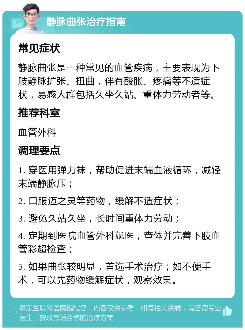 静脉曲张治疗指南 常见症状 静脉曲张是一种常见的血管疾病，主要表现为下肢静脉扩张、扭曲，伴有酸胀、疼痛等不适症状，易感人群包括久坐久站、重体力劳动者等。 推荐科室 血管外科 调理要点 1. 穿医用弹力袜，帮助促进末端血液循环，减轻末端静脉压； 2. 口服迈之灵等药物，缓解不适症状； 3. 避免久站久坐，长时间重体力劳动； 4. 定期到医院血管外科就医，查体并完善下肢血管彩超检查； 5. 如果曲张较明显，首选手术治疗；如不便手术，可以先药物缓解症状，观察效果。