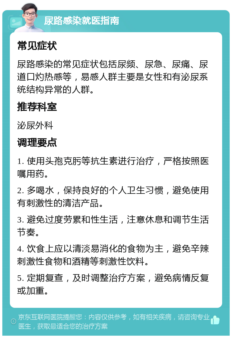 尿路感染就医指南 常见症状 尿路感染的常见症状包括尿频、尿急、尿痛、尿道口灼热感等，易感人群主要是女性和有泌尿系统结构异常的人群。 推荐科室 泌尿外科 调理要点 1. 使用头孢克肟等抗生素进行治疗，严格按照医嘱用药。 2. 多喝水，保持良好的个人卫生习惯，避免使用有刺激性的清洁产品。 3. 避免过度劳累和性生活，注意休息和调节生活节奏。 4. 饮食上应以清淡易消化的食物为主，避免辛辣刺激性食物和酒精等刺激性饮料。 5. 定期复查，及时调整治疗方案，避免病情反复或加重。