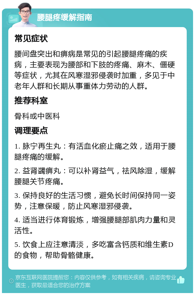 腰腿疼缓解指南 常见症状 腰间盘突出和痹病是常见的引起腰腿疼痛的疾病，主要表现为腰部和下肢的疼痛、麻木、僵硬等症状，尤其在风寒湿邪侵袭时加重，多见于中老年人群和长期从事重体力劳动的人群。 推荐科室 骨科或中医科 调理要点 1. 脉宁再生丸：有活血化瘀止痛之效，适用于腰腿疼痛的缓解。 2. 益肾蠲痹丸：可以补肾益气，祛风除湿，缓解腰腿关节疼痛。 3. 保持良好的生活习惯，避免长时间保持同一姿势，注意保暖，防止风寒湿邪侵袭。 4. 适当进行体育锻炼，增强腰腿部肌肉力量和灵活性。 5. 饮食上应注意清淡，多吃富含钙质和维生素D的食物，帮助骨骼健康。