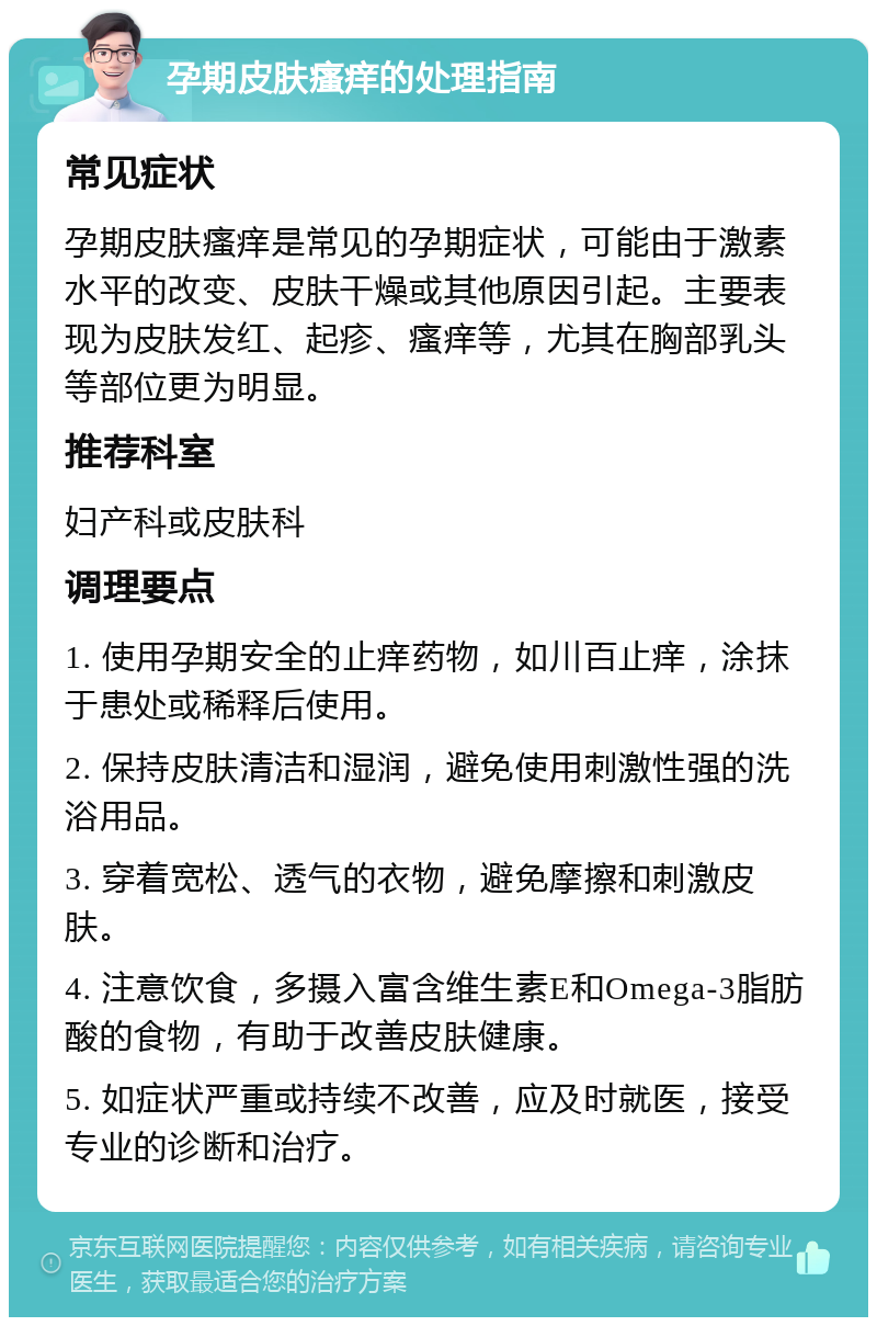 孕期皮肤瘙痒的处理指南 常见症状 孕期皮肤瘙痒是常见的孕期症状，可能由于激素水平的改变、皮肤干燥或其他原因引起。主要表现为皮肤发红、起疹、瘙痒等，尤其在胸部乳头等部位更为明显。 推荐科室 妇产科或皮肤科 调理要点 1. 使用孕期安全的止痒药物，如川百止痒，涂抹于患处或稀释后使用。 2. 保持皮肤清洁和湿润，避免使用刺激性强的洗浴用品。 3. 穿着宽松、透气的衣物，避免摩擦和刺激皮肤。 4. 注意饮食，多摄入富含维生素E和Omega-3脂肪酸的食物，有助于改善皮肤健康。 5. 如症状严重或持续不改善，应及时就医，接受专业的诊断和治疗。