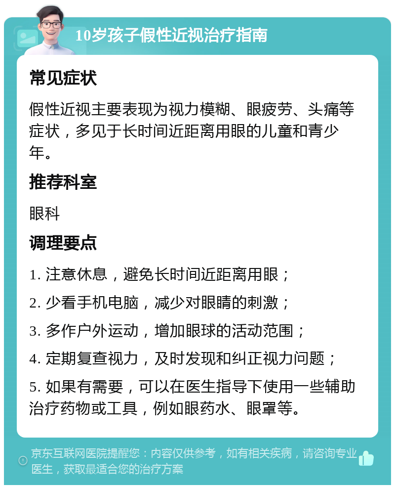 10岁孩子假性近视治疗指南 常见症状 假性近视主要表现为视力模糊、眼疲劳、头痛等症状，多见于长时间近距离用眼的儿童和青少年。 推荐科室 眼科 调理要点 1. 注意休息，避免长时间近距离用眼； 2. 少看手机电脑，减少对眼睛的刺激； 3. 多作户外运动，增加眼球的活动范围； 4. 定期复查视力，及时发现和纠正视力问题； 5. 如果有需要，可以在医生指导下使用一些辅助治疗药物或工具，例如眼药水、眼罩等。