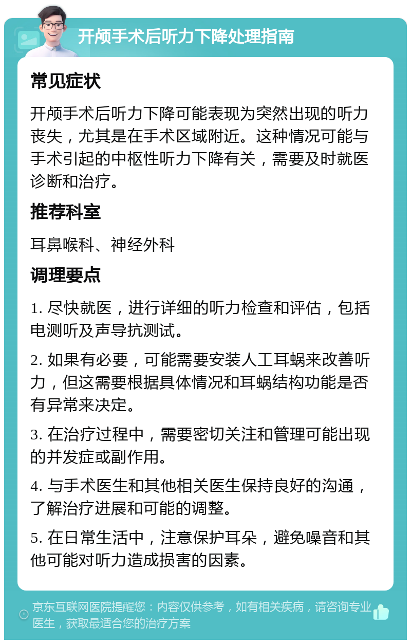 开颅手术后听力下降处理指南 常见症状 开颅手术后听力下降可能表现为突然出现的听力丧失，尤其是在手术区域附近。这种情况可能与手术引起的中枢性听力下降有关，需要及时就医诊断和治疗。 推荐科室 耳鼻喉科、神经外科 调理要点 1. 尽快就医，进行详细的听力检查和评估，包括电测听及声导抗测试。 2. 如果有必要，可能需要安装人工耳蜗来改善听力，但这需要根据具体情况和耳蜗结构功能是否有异常来决定。 3. 在治疗过程中，需要密切关注和管理可能出现的并发症或副作用。 4. 与手术医生和其他相关医生保持良好的沟通，了解治疗进展和可能的调整。 5. 在日常生活中，注意保护耳朵，避免噪音和其他可能对听力造成损害的因素。