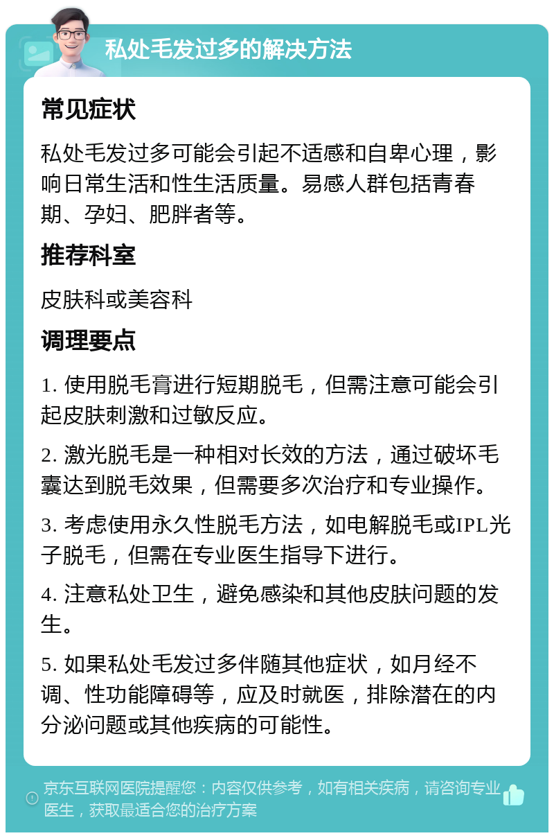 私处毛发过多的解决方法 常见症状 私处毛发过多可能会引起不适感和自卑心理，影响日常生活和性生活质量。易感人群包括青春期、孕妇、肥胖者等。 推荐科室 皮肤科或美容科 调理要点 1. 使用脱毛膏进行短期脱毛，但需注意可能会引起皮肤刺激和过敏反应。 2. 激光脱毛是一种相对长效的方法，通过破坏毛囊达到脱毛效果，但需要多次治疗和专业操作。 3. 考虑使用永久性脱毛方法，如电解脱毛或IPL光子脱毛，但需在专业医生指导下进行。 4. 注意私处卫生，避免感染和其他皮肤问题的发生。 5. 如果私处毛发过多伴随其他症状，如月经不调、性功能障碍等，应及时就医，排除潜在的内分泌问题或其他疾病的可能性。