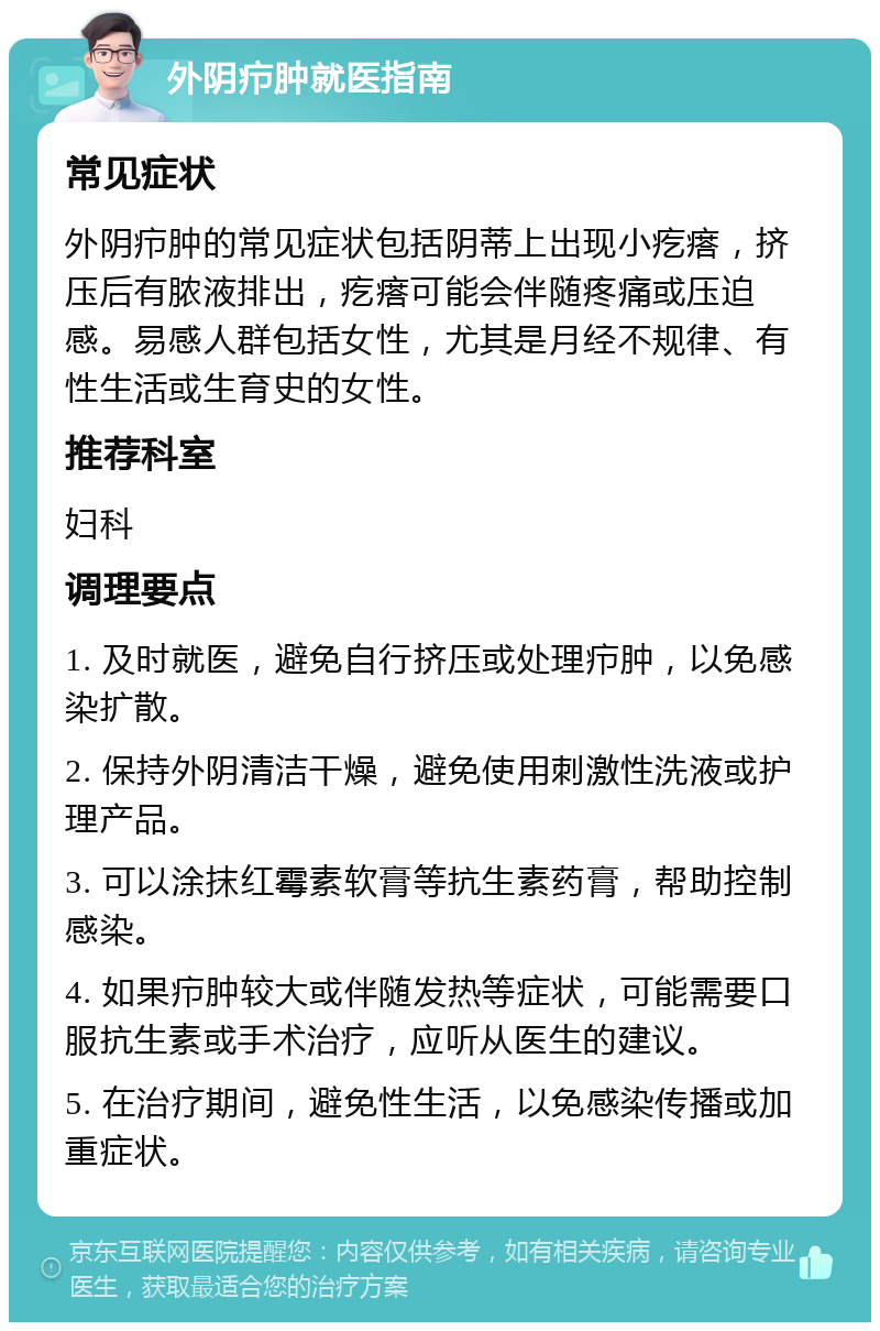 外阴疖肿就医指南 常见症状 外阴疖肿的常见症状包括阴蒂上出现小疙瘩，挤压后有脓液排出，疙瘩可能会伴随疼痛或压迫感。易感人群包括女性，尤其是月经不规律、有性生活或生育史的女性。 推荐科室 妇科 调理要点 1. 及时就医，避免自行挤压或处理疖肿，以免感染扩散。 2. 保持外阴清洁干燥，避免使用刺激性洗液或护理产品。 3. 可以涂抹红霉素软膏等抗生素药膏，帮助控制感染。 4. 如果疖肿较大或伴随发热等症状，可能需要口服抗生素或手术治疗，应听从医生的建议。 5. 在治疗期间，避免性生活，以免感染传播或加重症状。