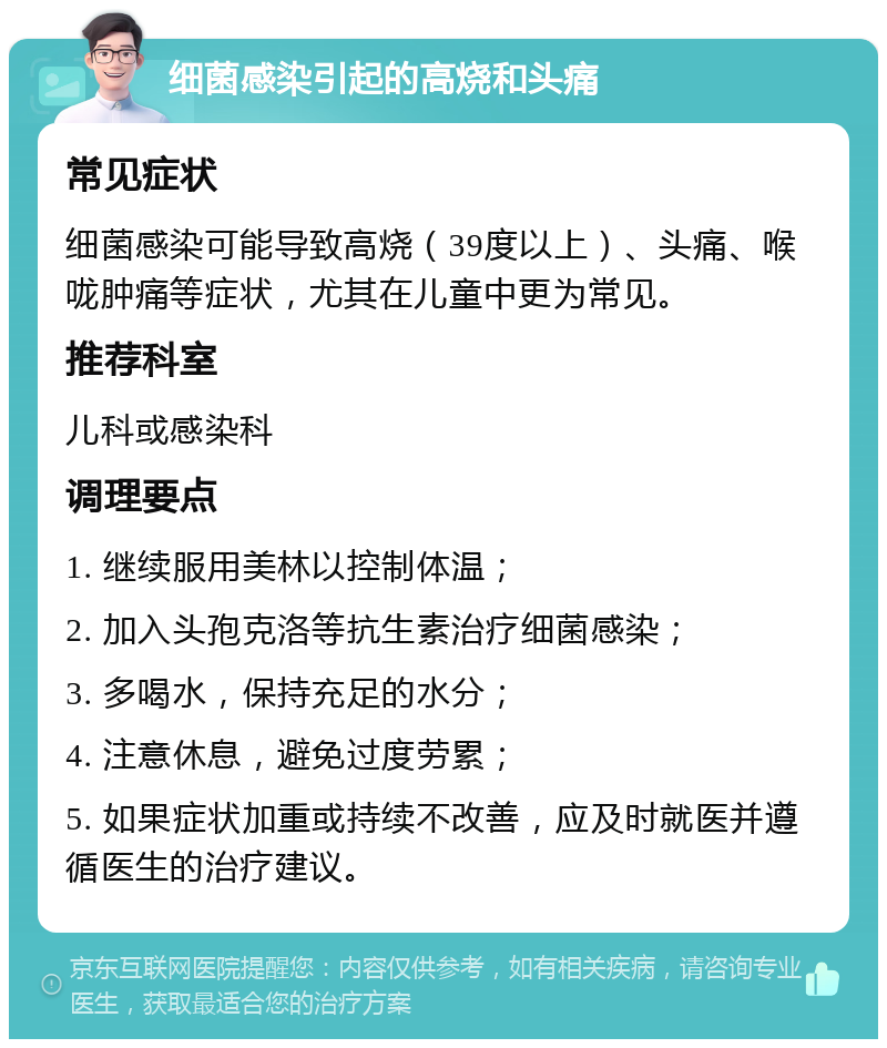 细菌感染引起的高烧和头痛 常见症状 细菌感染可能导致高烧（39度以上）、头痛、喉咙肿痛等症状，尤其在儿童中更为常见。 推荐科室 儿科或感染科 调理要点 1. 继续服用美林以控制体温； 2. 加入头孢克洛等抗生素治疗细菌感染； 3. 多喝水，保持充足的水分； 4. 注意休息，避免过度劳累； 5. 如果症状加重或持续不改善，应及时就医并遵循医生的治疗建议。