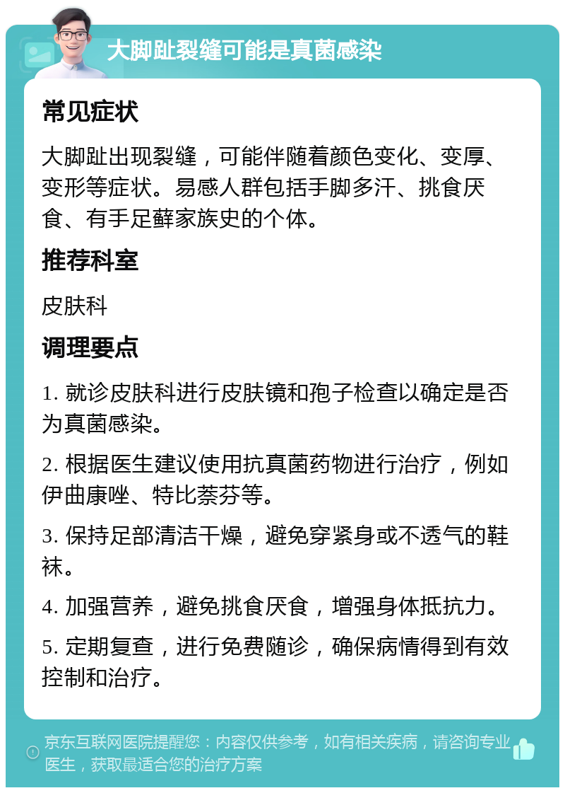 大脚趾裂缝可能是真菌感染 常见症状 大脚趾出现裂缝，可能伴随着颜色变化、变厚、变形等症状。易感人群包括手脚多汗、挑食厌食、有手足藓家族史的个体。 推荐科室 皮肤科 调理要点 1. 就诊皮肤科进行皮肤镜和孢子检查以确定是否为真菌感染。 2. 根据医生建议使用抗真菌药物进行治疗，例如伊曲康唑、特比萘芬等。 3. 保持足部清洁干燥，避免穿紧身或不透气的鞋袜。 4. 加强营养，避免挑食厌食，增强身体抵抗力。 5. 定期复查，进行免费随诊，确保病情得到有效控制和治疗。