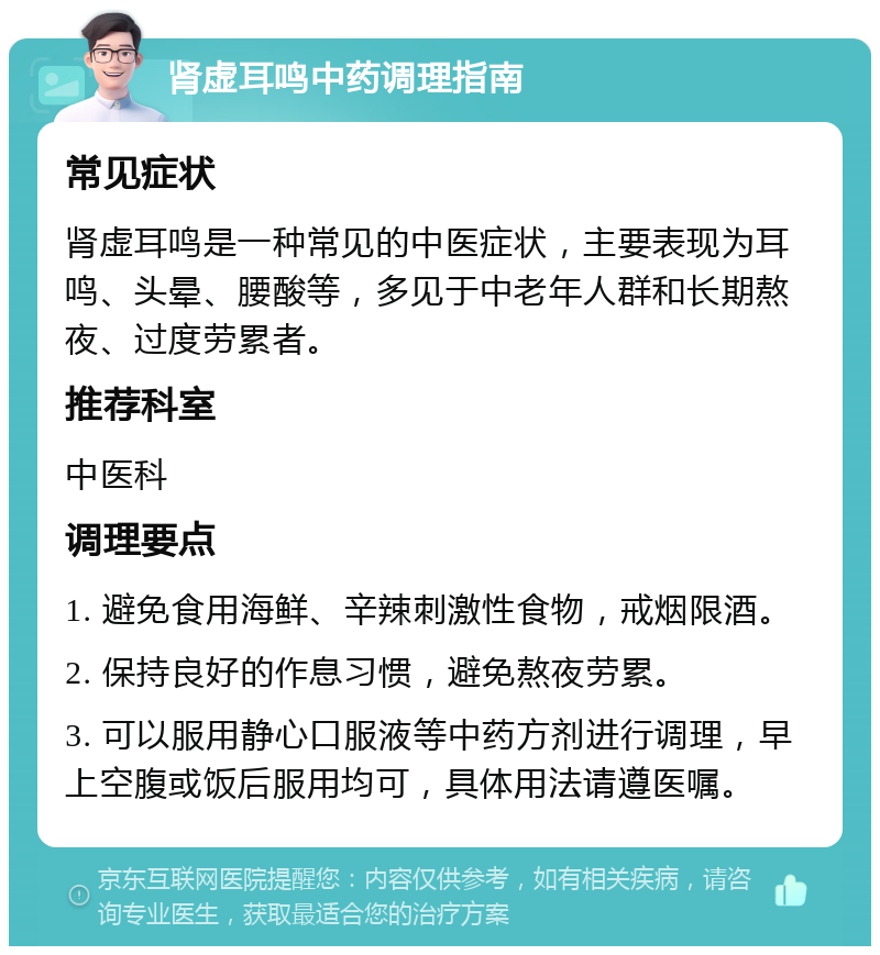 肾虚耳鸣中药调理指南 常见症状 肾虚耳鸣是一种常见的中医症状，主要表现为耳鸣、头晕、腰酸等，多见于中老年人群和长期熬夜、过度劳累者。 推荐科室 中医科 调理要点 1. 避免食用海鲜、辛辣刺激性食物，戒烟限酒。 2. 保持良好的作息习惯，避免熬夜劳累。 3. 可以服用静心口服液等中药方剂进行调理，早上空腹或饭后服用均可，具体用法请遵医嘱。