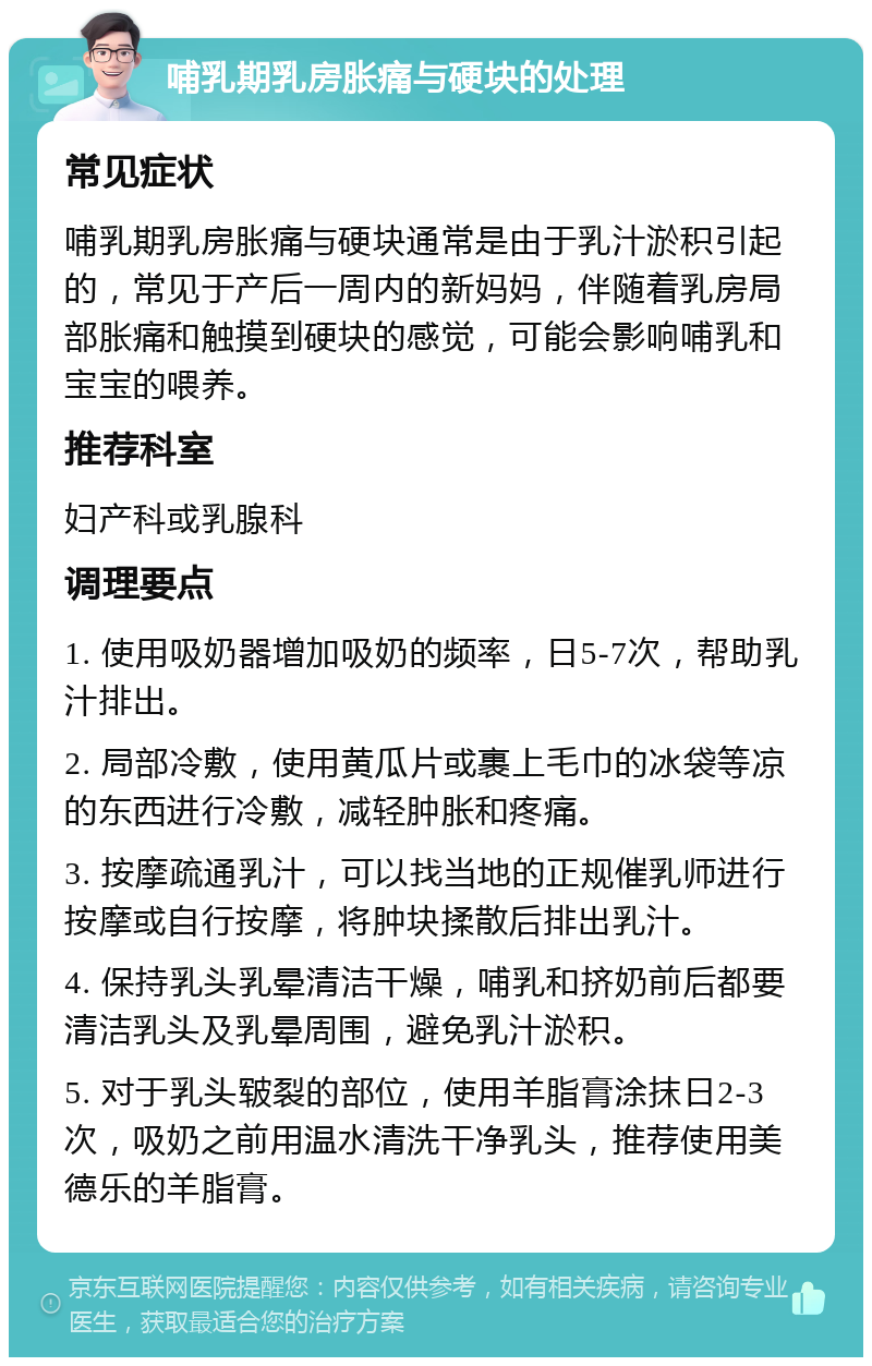 哺乳期乳房胀痛与硬块的处理 常见症状 哺乳期乳房胀痛与硬块通常是由于乳汁淤积引起的，常见于产后一周内的新妈妈，伴随着乳房局部胀痛和触摸到硬块的感觉，可能会影响哺乳和宝宝的喂养。 推荐科室 妇产科或乳腺科 调理要点 1. 使用吸奶器增加吸奶的频率，日5-7次，帮助乳汁排出。 2. 局部冷敷，使用黄瓜片或裹上毛巾的冰袋等凉的东西进行冷敷，减轻肿胀和疼痛。 3. 按摩疏通乳汁，可以找当地的正规催乳师进行按摩或自行按摩，将肿块揉散后排出乳汁。 4. 保持乳头乳晕清洁干燥，哺乳和挤奶前后都要清洁乳头及乳晕周围，避免乳汁淤积。 5. 对于乳头皲裂的部位，使用羊脂膏涂抹日2-3次，吸奶之前用温水清洗干净乳头，推荐使用美德乐的羊脂膏。