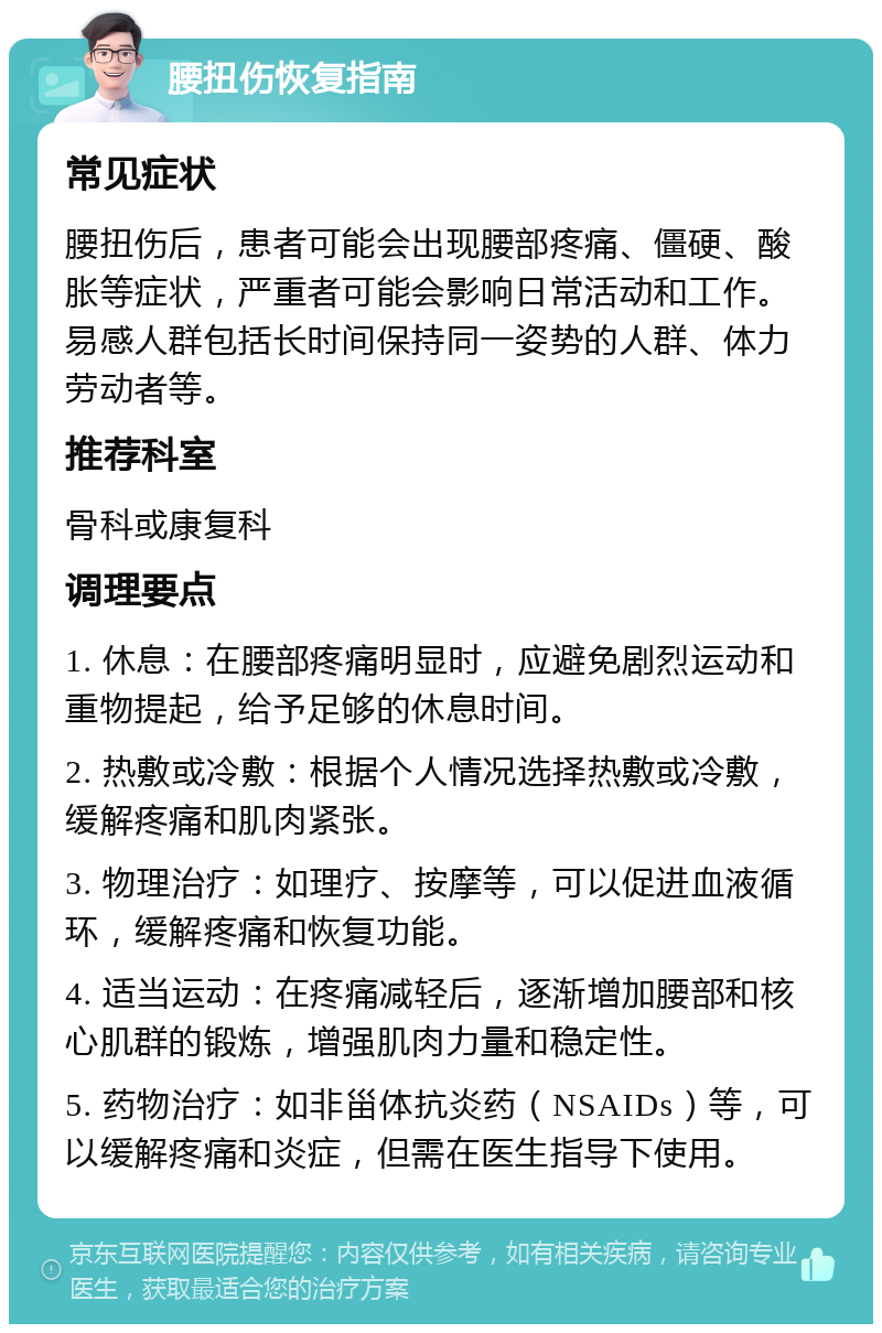 腰扭伤恢复指南 常见症状 腰扭伤后，患者可能会出现腰部疼痛、僵硬、酸胀等症状，严重者可能会影响日常活动和工作。易感人群包括长时间保持同一姿势的人群、体力劳动者等。 推荐科室 骨科或康复科 调理要点 1. 休息：在腰部疼痛明显时，应避免剧烈运动和重物提起，给予足够的休息时间。 2. 热敷或冷敷：根据个人情况选择热敷或冷敷，缓解疼痛和肌肉紧张。 3. 物理治疗：如理疗、按摩等，可以促进血液循环，缓解疼痛和恢复功能。 4. 适当运动：在疼痛减轻后，逐渐增加腰部和核心肌群的锻炼，增强肌肉力量和稳定性。 5. 药物治疗：如非甾体抗炎药（NSAIDs）等，可以缓解疼痛和炎症，但需在医生指导下使用。