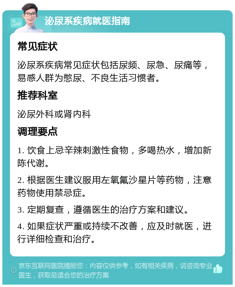 泌尿系疾病就医指南 常见症状 泌尿系疾病常见症状包括尿频、尿急、尿痛等，易感人群为憋尿、不良生活习惯者。 推荐科室 泌尿外科或肾内科 调理要点 1. 饮食上忌辛辣刺激性食物，多喝热水，增加新陈代谢。 2. 根据医生建议服用左氧氟沙星片等药物，注意药物使用禁忌症。 3. 定期复查，遵循医生的治疗方案和建议。 4. 如果症状严重或持续不改善，应及时就医，进行详细检查和治疗。