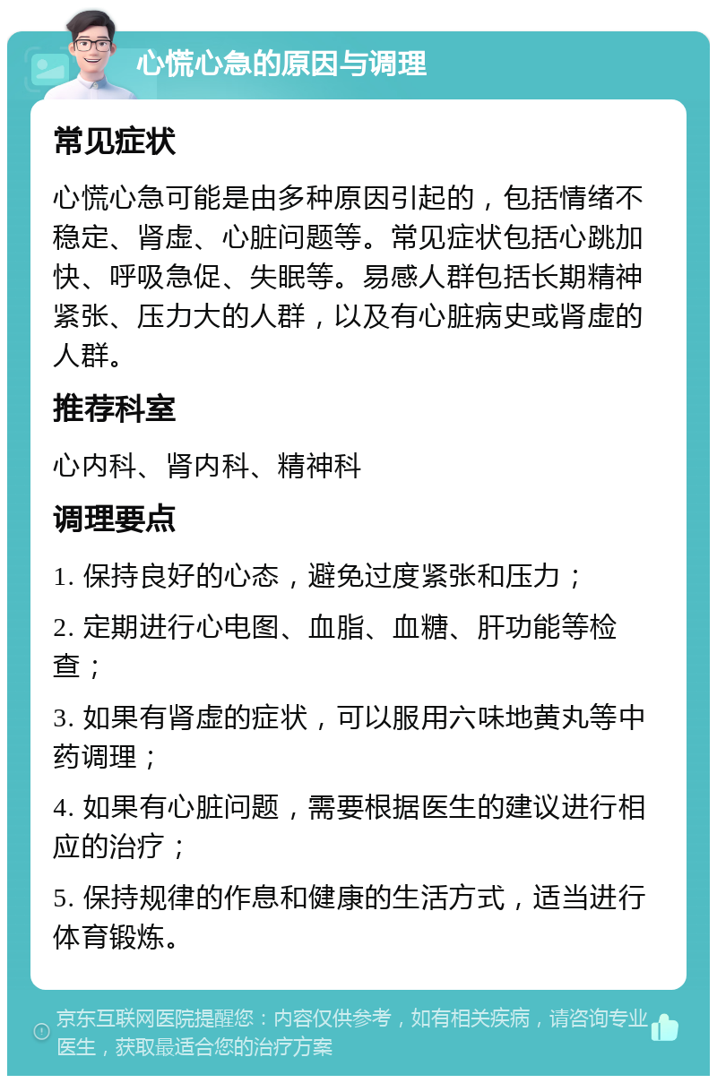 心慌心急的原因与调理 常见症状 心慌心急可能是由多种原因引起的，包括情绪不稳定、肾虚、心脏问题等。常见症状包括心跳加快、呼吸急促、失眠等。易感人群包括长期精神紧张、压力大的人群，以及有心脏病史或肾虚的人群。 推荐科室 心内科、肾内科、精神科 调理要点 1. 保持良好的心态，避免过度紧张和压力； 2. 定期进行心电图、血脂、血糖、肝功能等检查； 3. 如果有肾虚的症状，可以服用六味地黄丸等中药调理； 4. 如果有心脏问题，需要根据医生的建议进行相应的治疗； 5. 保持规律的作息和健康的生活方式，适当进行体育锻炼。