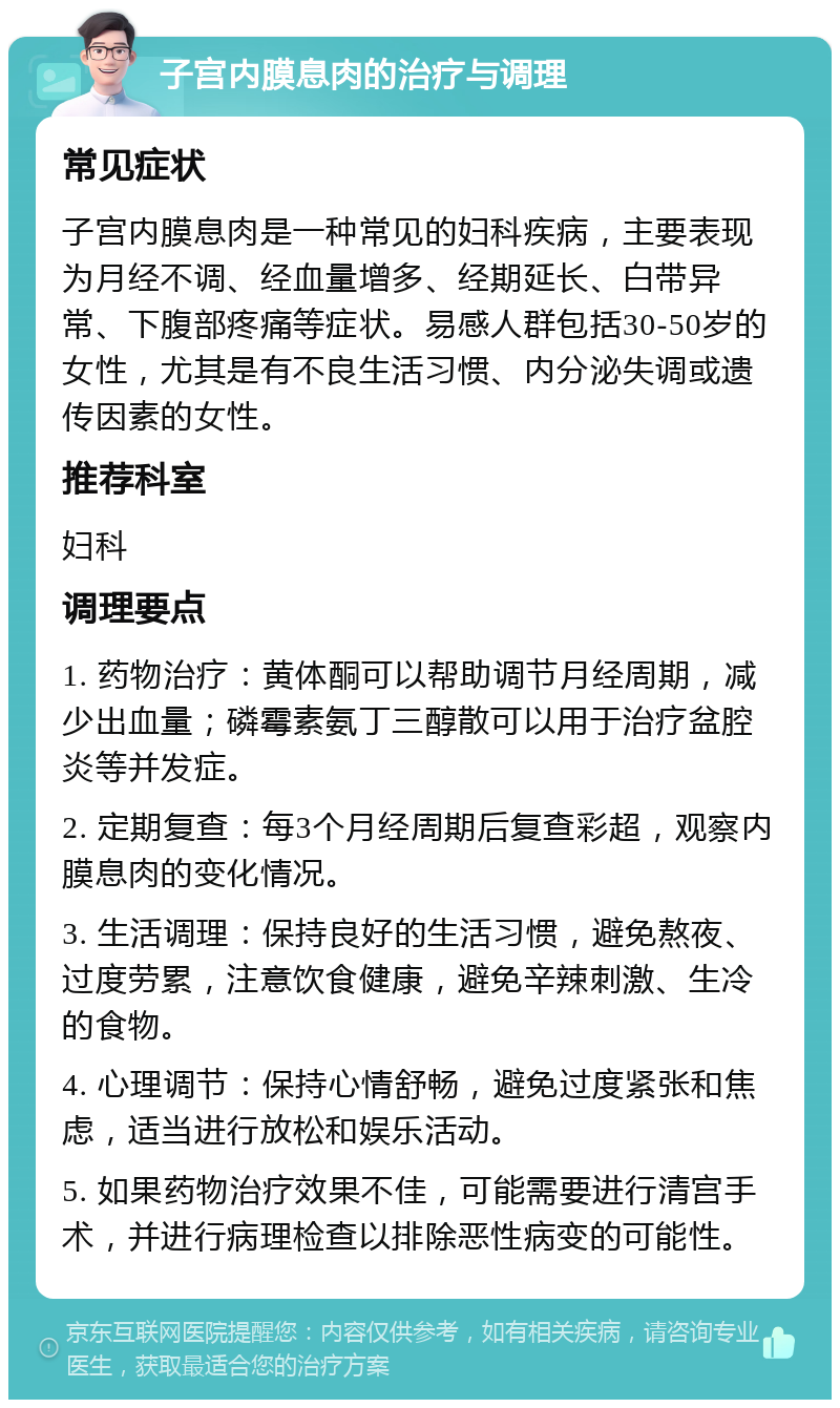 子宫内膜息肉的治疗与调理 常见症状 子宫内膜息肉是一种常见的妇科疾病，主要表现为月经不调、经血量增多、经期延长、白带异常、下腹部疼痛等症状。易感人群包括30-50岁的女性，尤其是有不良生活习惯、内分泌失调或遗传因素的女性。 推荐科室 妇科 调理要点 1. 药物治疗：黄体酮可以帮助调节月经周期，减少出血量；磷霉素氨丁三醇散可以用于治疗盆腔炎等并发症。 2. 定期复查：每3个月经周期后复查彩超，观察内膜息肉的变化情况。 3. 生活调理：保持良好的生活习惯，避免熬夜、过度劳累，注意饮食健康，避免辛辣刺激、生冷的食物。 4. 心理调节：保持心情舒畅，避免过度紧张和焦虑，适当进行放松和娱乐活动。 5. 如果药物治疗效果不佳，可能需要进行清宫手术，并进行病理检查以排除恶性病变的可能性。