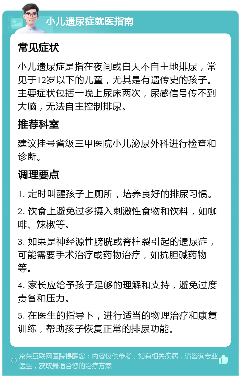 小儿遗尿症就医指南 常见症状 小儿遗尿症是指在夜间或白天不自主地排尿，常见于12岁以下的儿童，尤其是有遗传史的孩子。主要症状包括一晚上尿床两次，尿感信号传不到大脑，无法自主控制排尿。 推荐科室 建议挂号省级三甲医院小儿泌尿外科进行检查和诊断。 调理要点 1. 定时叫醒孩子上厕所，培养良好的排尿习惯。 2. 饮食上避免过多摄入刺激性食物和饮料，如咖啡、辣椒等。 3. 如果是神经源性膀胱或脊柱裂引起的遗尿症，可能需要手术治疗或药物治疗，如抗胆碱药物等。 4. 家长应给予孩子足够的理解和支持，避免过度责备和压力。 5. 在医生的指导下，进行适当的物理治疗和康复训练，帮助孩子恢复正常的排尿功能。