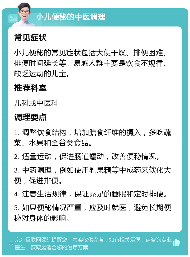 小儿便秘的中医调理 常见症状 小儿便秘的常见症状包括大便干燥、排便困难、排便时间延长等。易感人群主要是饮食不规律、缺乏运动的儿童。 推荐科室 儿科或中医科 调理要点 1. 调整饮食结构，增加膳食纤维的摄入，多吃蔬菜、水果和全谷类食品。 2. 适量运动，促进肠道蠕动，改善便秘情况。 3. 中药调理，例如使用乳果糖等中成药来软化大便，促进排便。 4. 注意生活规律，保证充足的睡眠和定时排便。 5. 如果便秘情况严重，应及时就医，避免长期便秘对身体的影响。