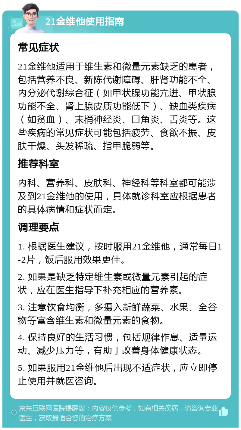 21金维他使用指南 常见症状 21金维他适用于维生素和微量元素缺乏的患者，包括营养不良、新陈代谢障碍、肝肾功能不全、内分泌代谢综合征（如甲状腺功能亢进、甲状腺功能不全、肾上腺皮质功能低下）、缺血类疾病（如贫血）、末梢神经炎、口角炎、舌炎等。这些疾病的常见症状可能包括疲劳、食欲不振、皮肤干燥、头发稀疏、指甲脆弱等。 推荐科室 内科、营养科、皮肤科、神经科等科室都可能涉及到21金维他的使用，具体就诊科室应根据患者的具体病情和症状而定。 调理要点 1. 根据医生建议，按时服用21金维他，通常每日1-2片，饭后服用效果更佳。 2. 如果是缺乏特定维生素或微量元素引起的症状，应在医生指导下补充相应的营养素。 3. 注意饮食均衡，多摄入新鲜蔬菜、水果、全谷物等富含维生素和微量元素的食物。 4. 保持良好的生活习惯，包括规律作息、适量运动、减少压力等，有助于改善身体健康状态。 5. 如果服用21金维他后出现不适症状，应立即停止使用并就医咨询。