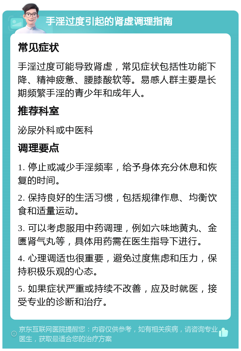 手淫过度引起的肾虚调理指南 常见症状 手淫过度可能导致肾虚，常见症状包括性功能下降、精神疲惫、腰膝酸软等。易感人群主要是长期频繁手淫的青少年和成年人。 推荐科室 泌尿外科或中医科 调理要点 1. 停止或减少手淫频率，给予身体充分休息和恢复的时间。 2. 保持良好的生活习惯，包括规律作息、均衡饮食和适量运动。 3. 可以考虑服用中药调理，例如六味地黄丸、金匮肾气丸等，具体用药需在医生指导下进行。 4. 心理调适也很重要，避免过度焦虑和压力，保持积极乐观的心态。 5. 如果症状严重或持续不改善，应及时就医，接受专业的诊断和治疗。