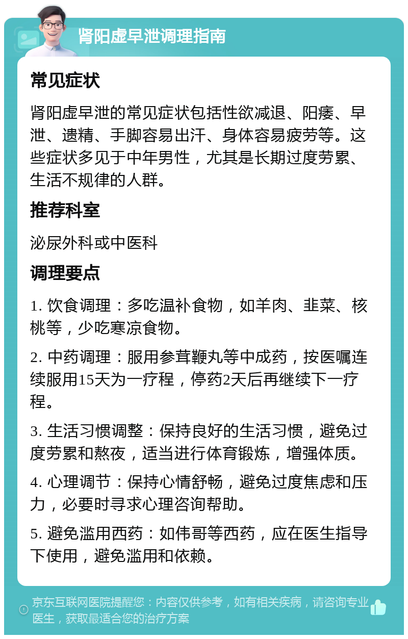 肾阳虚早泄调理指南 常见症状 肾阳虚早泄的常见症状包括性欲减退、阳痿、早泄、遗精、手脚容易出汗、身体容易疲劳等。这些症状多见于中年男性，尤其是长期过度劳累、生活不规律的人群。 推荐科室 泌尿外科或中医科 调理要点 1. 饮食调理：多吃温补食物，如羊肉、韭菜、核桃等，少吃寒凉食物。 2. 中药调理：服用参茸鞭丸等中成药，按医嘱连续服用15天为一疗程，停药2天后再继续下一疗程。 3. 生活习惯调整：保持良好的生活习惯，避免过度劳累和熬夜，适当进行体育锻炼，增强体质。 4. 心理调节：保持心情舒畅，避免过度焦虑和压力，必要时寻求心理咨询帮助。 5. 避免滥用西药：如伟哥等西药，应在医生指导下使用，避免滥用和依赖。