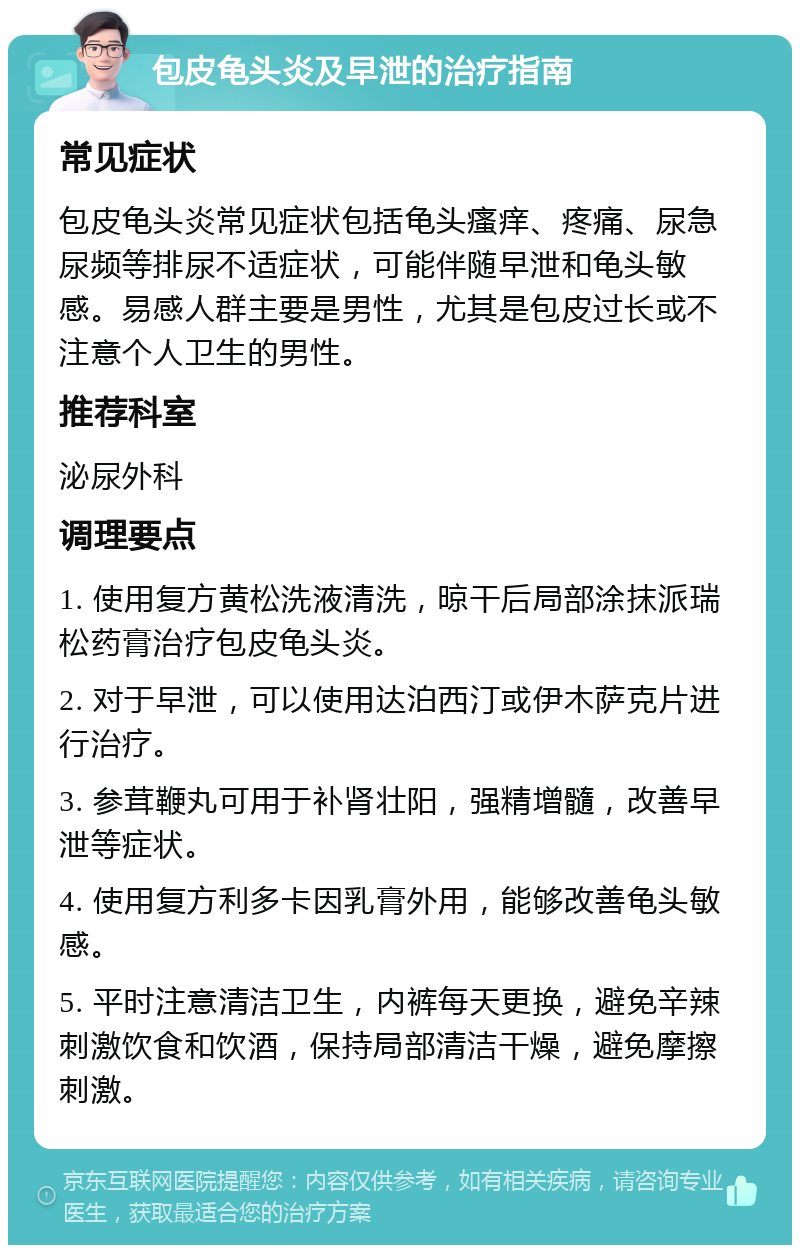 包皮龟头炎及早泄的治疗指南 常见症状 包皮龟头炎常见症状包括龟头瘙痒、疼痛、尿急尿频等排尿不适症状，可能伴随早泄和龟头敏感。易感人群主要是男性，尤其是包皮过长或不注意个人卫生的男性。 推荐科室 泌尿外科 调理要点 1. 使用复方黄松洗液清洗，晾干后局部涂抹派瑞松药膏治疗包皮龟头炎。 2. 对于早泄，可以使用达泊西汀或伊木萨克片进行治疗。 3. 参茸鞭丸可用于补肾壮阳，强精增髓，改善早泄等症状。 4. 使用复方利多卡因乳膏外用，能够改善龟头敏感。 5. 平时注意清洁卫生，内裤每天更换，避免辛辣刺激饮食和饮酒，保持局部清洁干燥，避免摩擦刺激。