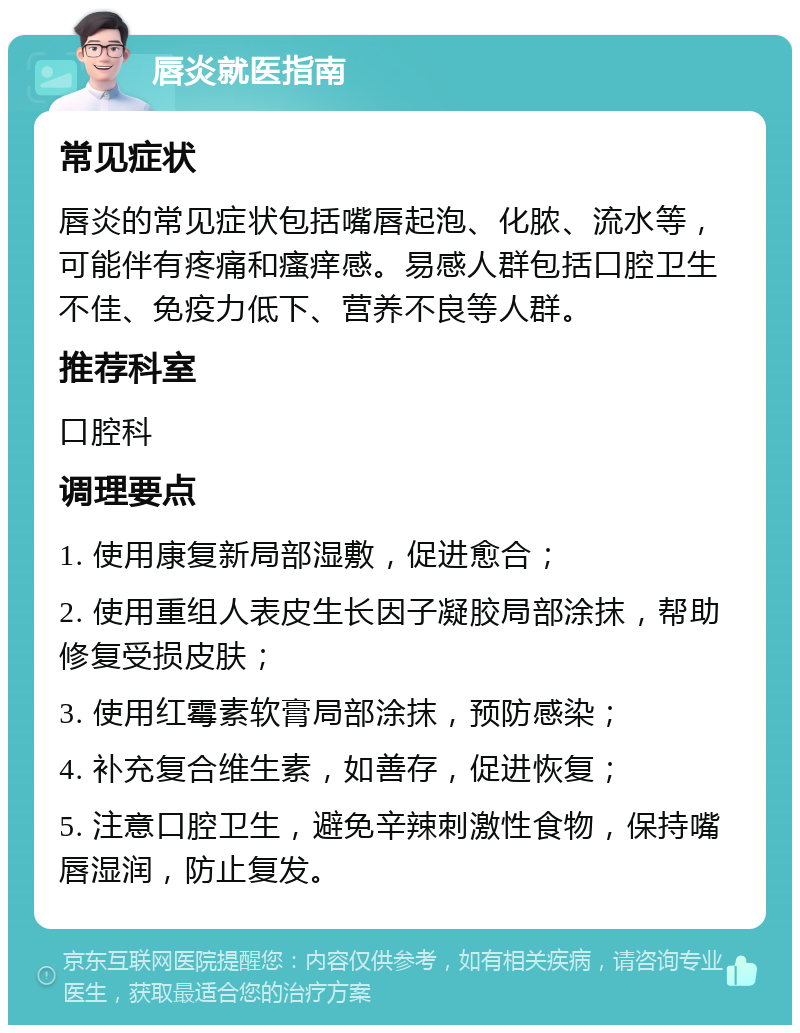 唇炎就医指南 常见症状 唇炎的常见症状包括嘴唇起泡、化脓、流水等，可能伴有疼痛和瘙痒感。易感人群包括口腔卫生不佳、免疫力低下、营养不良等人群。 推荐科室 口腔科 调理要点 1. 使用康复新局部湿敷，促进愈合； 2. 使用重组人表皮生长因子凝胶局部涂抹，帮助修复受损皮肤； 3. 使用红霉素软膏局部涂抹，预防感染； 4. 补充复合维生素，如善存，促进恢复； 5. 注意口腔卫生，避免辛辣刺激性食物，保持嘴唇湿润，防止复发。