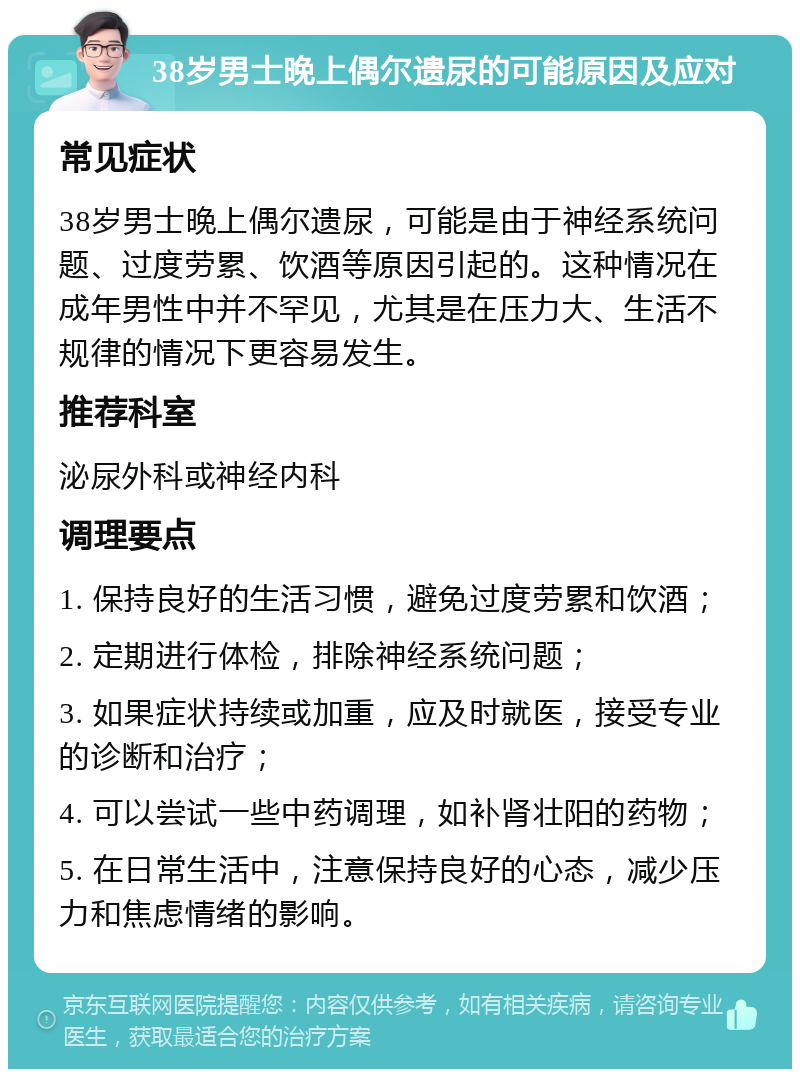 38岁男士晚上偶尔遗尿的可能原因及应对 常见症状 38岁男士晚上偶尔遗尿，可能是由于神经系统问题、过度劳累、饮酒等原因引起的。这种情况在成年男性中并不罕见，尤其是在压力大、生活不规律的情况下更容易发生。 推荐科室 泌尿外科或神经内科 调理要点 1. 保持良好的生活习惯，避免过度劳累和饮酒； 2. 定期进行体检，排除神经系统问题； 3. 如果症状持续或加重，应及时就医，接受专业的诊断和治疗； 4. 可以尝试一些中药调理，如补肾壮阳的药物； 5. 在日常生活中，注意保持良好的心态，减少压力和焦虑情绪的影响。