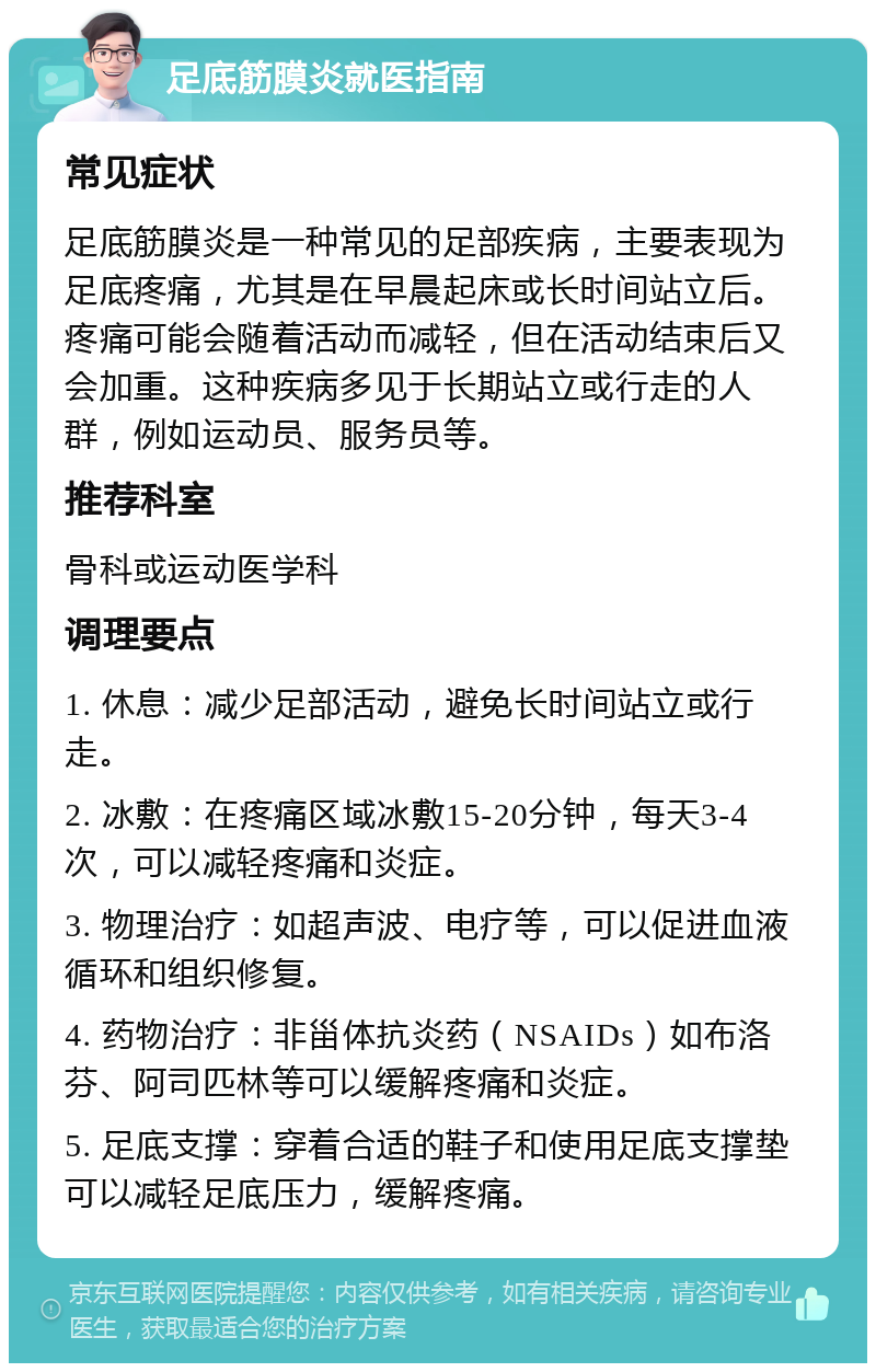 足底筋膜炎就医指南 常见症状 足底筋膜炎是一种常见的足部疾病，主要表现为足底疼痛，尤其是在早晨起床或长时间站立后。疼痛可能会随着活动而减轻，但在活动结束后又会加重。这种疾病多见于长期站立或行走的人群，例如运动员、服务员等。 推荐科室 骨科或运动医学科 调理要点 1. 休息：减少足部活动，避免长时间站立或行走。 2. 冰敷：在疼痛区域冰敷15-20分钟，每天3-4次，可以减轻疼痛和炎症。 3. 物理治疗：如超声波、电疗等，可以促进血液循环和组织修复。 4. 药物治疗：非甾体抗炎药（NSAIDs）如布洛芬、阿司匹林等可以缓解疼痛和炎症。 5. 足底支撑：穿着合适的鞋子和使用足底支撑垫可以减轻足底压力，缓解疼痛。