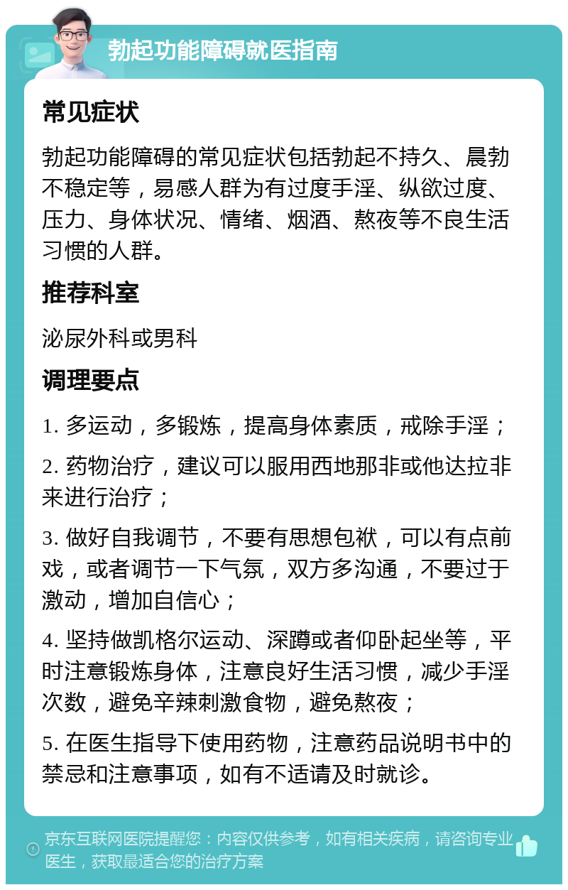 勃起功能障碍就医指南 常见症状 勃起功能障碍的常见症状包括勃起不持久、晨勃不稳定等，易感人群为有过度手淫、纵欲过度、压力、身体状况、情绪、烟酒、熬夜等不良生活习惯的人群。 推荐科室 泌尿外科或男科 调理要点 1. 多运动，多锻炼，提高身体素质，戒除手淫； 2. 药物治疗，建议可以服用西地那非或他达拉非来进行治疗； 3. 做好自我调节，不要有思想包袱，可以有点前戏，或者调节一下气氛，双方多沟通，不要过于激动，增加自信心； 4. 坚持做凯格尔运动、深蹲或者仰卧起坐等，平时注意锻炼身体，注意良好生活习惯，减少手淫次数，避免辛辣刺激食物，避免熬夜； 5. 在医生指导下使用药物，注意药品说明书中的禁忌和注意事项，如有不适请及时就诊。