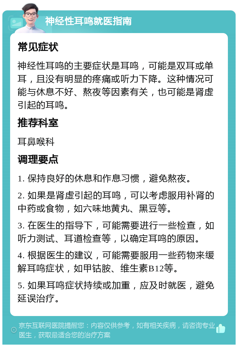 神经性耳鸣就医指南 常见症状 神经性耳鸣的主要症状是耳鸣，可能是双耳或单耳，且没有明显的疼痛或听力下降。这种情况可能与休息不好、熬夜等因素有关，也可能是肾虚引起的耳鸣。 推荐科室 耳鼻喉科 调理要点 1. 保持良好的休息和作息习惯，避免熬夜。 2. 如果是肾虚引起的耳鸣，可以考虑服用补肾的中药或食物，如六味地黄丸、黑豆等。 3. 在医生的指导下，可能需要进行一些检查，如听力测试、耳道检查等，以确定耳鸣的原因。 4. 根据医生的建议，可能需要服用一些药物来缓解耳鸣症状，如甲钴胺、维生素B12等。 5. 如果耳鸣症状持续或加重，应及时就医，避免延误治疗。