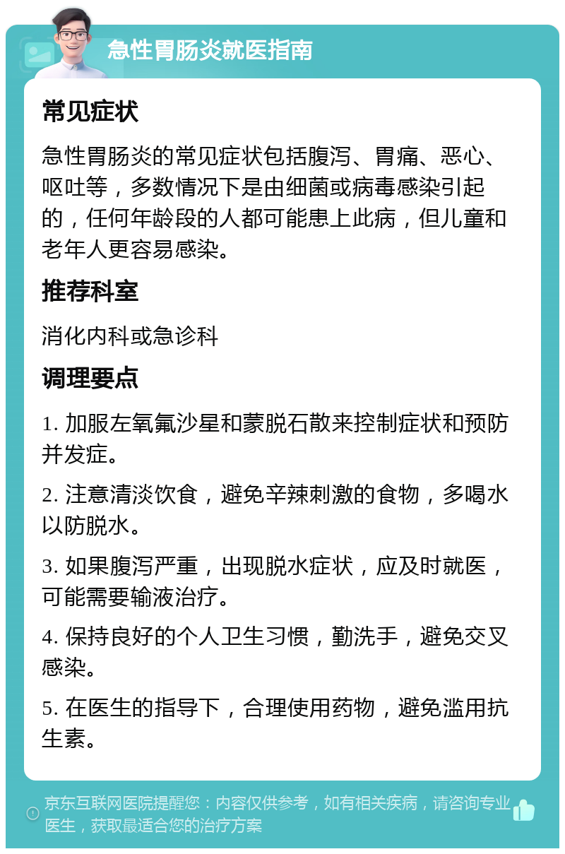 急性胃肠炎就医指南 常见症状 急性胃肠炎的常见症状包括腹泻、胃痛、恶心、呕吐等，多数情况下是由细菌或病毒感染引起的，任何年龄段的人都可能患上此病，但儿童和老年人更容易感染。 推荐科室 消化内科或急诊科 调理要点 1. 加服左氧氟沙星和蒙脱石散来控制症状和预防并发症。 2. 注意清淡饮食，避免辛辣刺激的食物，多喝水以防脱水。 3. 如果腹泻严重，出现脱水症状，应及时就医，可能需要输液治疗。 4. 保持良好的个人卫生习惯，勤洗手，避免交叉感染。 5. 在医生的指导下，合理使用药物，避免滥用抗生素。