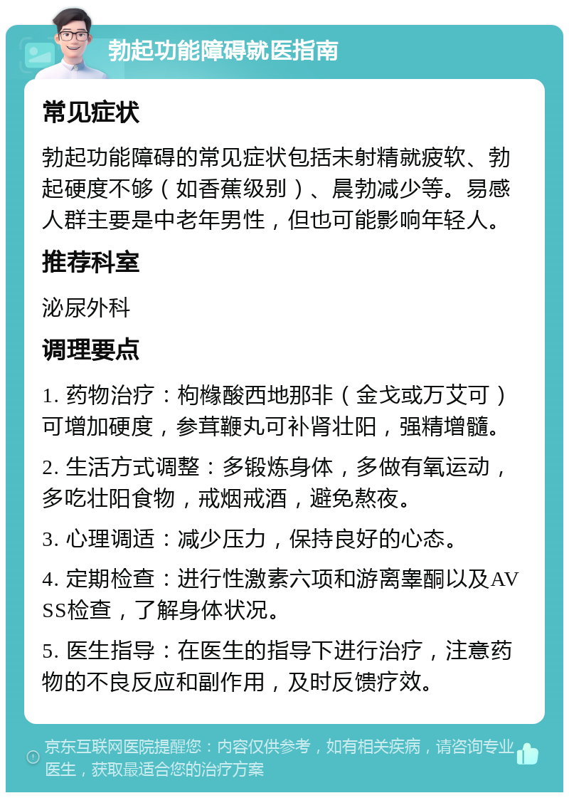 勃起功能障碍就医指南 常见症状 勃起功能障碍的常见症状包括未射精就疲软、勃起硬度不够（如香蕉级别）、晨勃减少等。易感人群主要是中老年男性，但也可能影响年轻人。 推荐科室 泌尿外科 调理要点 1. 药物治疗：枸橼酸西地那非（金戈或万艾可）可增加硬度，参茸鞭丸可补肾壮阳，强精增髓。 2. 生活方式调整：多锻炼身体，多做有氧运动，多吃壮阳食物，戒烟戒酒，避免熬夜。 3. 心理调适：减少压力，保持良好的心态。 4. 定期检查：进行性激素六项和游离睾酮以及AVSS检查，了解身体状况。 5. 医生指导：在医生的指导下进行治疗，注意药物的不良反应和副作用，及时反馈疗效。