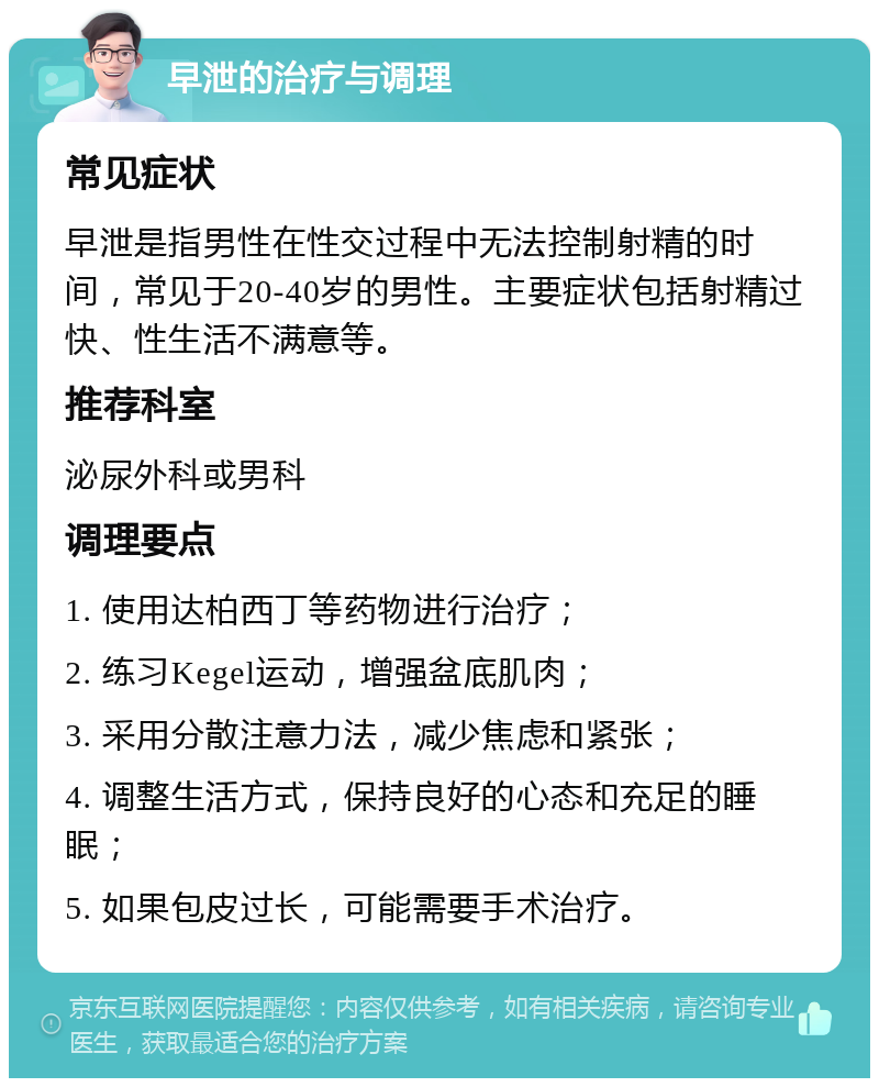 早泄的治疗与调理 常见症状 早泄是指男性在性交过程中无法控制射精的时间，常见于20-40岁的男性。主要症状包括射精过快、性生活不满意等。 推荐科室 泌尿外科或男科 调理要点 1. 使用达柏西丁等药物进行治疗； 2. 练习Kegel运动，增强盆底肌肉； 3. 采用分散注意力法，减少焦虑和紧张； 4. 调整生活方式，保持良好的心态和充足的睡眠； 5. 如果包皮过长，可能需要手术治疗。